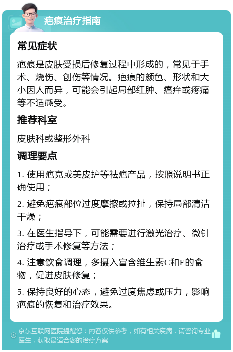 疤痕治疗指南 常见症状 疤痕是皮肤受损后修复过程中形成的，常见于手术、烧伤、创伤等情况。疤痕的颜色、形状和大小因人而异，可能会引起局部红肿、瘙痒或疼痛等不适感受。 推荐科室 皮肤科或整形外科 调理要点 1. 使用疤克或美皮护等祛疤产品，按照说明书正确使用； 2. 避免疤痕部位过度摩擦或拉扯，保持局部清洁干燥； 3. 在医生指导下，可能需要进行激光治疗、微针治疗或手术修复等方法； 4. 注意饮食调理，多摄入富含维生素C和E的食物，促进皮肤修复； 5. 保持良好的心态，避免过度焦虑或压力，影响疤痕的恢复和治疗效果。