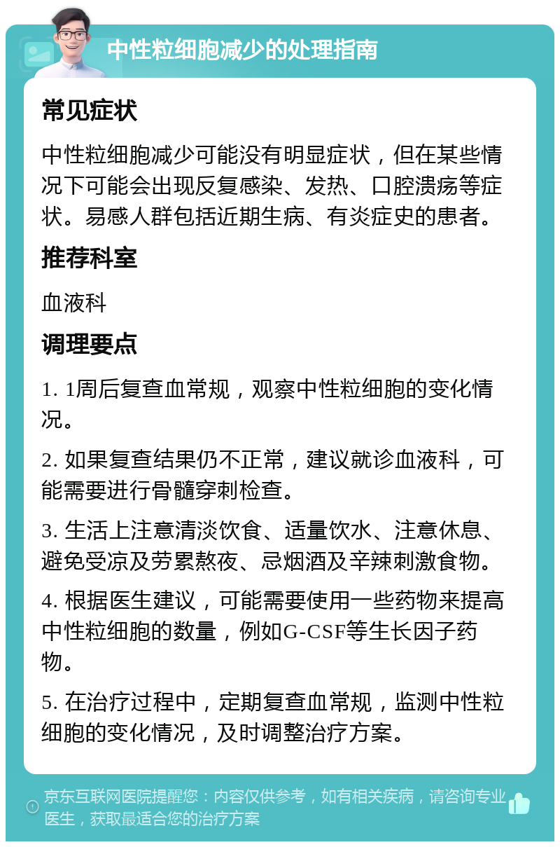 中性粒细胞减少的处理指南 常见症状 中性粒细胞减少可能没有明显症状，但在某些情况下可能会出现反复感染、发热、口腔溃疡等症状。易感人群包括近期生病、有炎症史的患者。 推荐科室 血液科 调理要点 1. 1周后复查血常规，观察中性粒细胞的变化情况。 2. 如果复查结果仍不正常，建议就诊血液科，可能需要进行骨髓穿刺检查。 3. 生活上注意清淡饮食、适量饮水、注意休息、避免受凉及劳累熬夜、忌烟酒及辛辣刺激食物。 4. 根据医生建议，可能需要使用一些药物来提高中性粒细胞的数量，例如G-CSF等生长因子药物。 5. 在治疗过程中，定期复查血常规，监测中性粒细胞的变化情况，及时调整治疗方案。