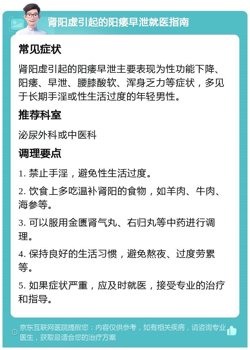 肾阳虚引起的阳痿早泄就医指南 常见症状 肾阳虚引起的阳痿早泄主要表现为性功能下降、阳痿、早泄、腰膝酸软、浑身乏力等症状，多见于长期手淫或性生活过度的年轻男性。 推荐科室 泌尿外科或中医科 调理要点 1. 禁止手淫，避免性生活过度。 2. 饮食上多吃温补肾阳的食物，如羊肉、牛肉、海参等。 3. 可以服用金匮肾气丸、右归丸等中药进行调理。 4. 保持良好的生活习惯，避免熬夜、过度劳累等。 5. 如果症状严重，应及时就医，接受专业的治疗和指导。