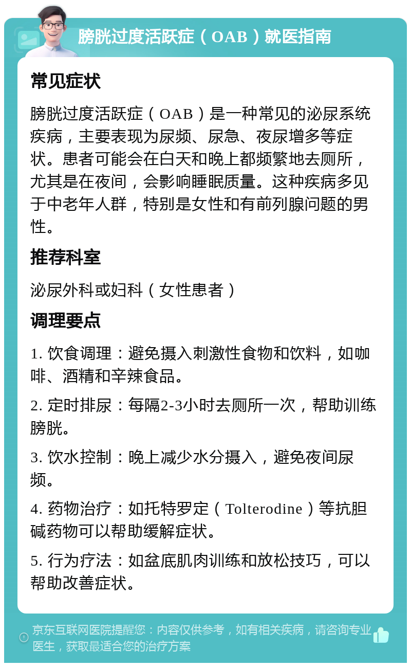 膀胱过度活跃症（OAB）就医指南 常见症状 膀胱过度活跃症（OAB）是一种常见的泌尿系统疾病，主要表现为尿频、尿急、夜尿增多等症状。患者可能会在白天和晚上都频繁地去厕所，尤其是在夜间，会影响睡眠质量。这种疾病多见于中老年人群，特别是女性和有前列腺问题的男性。 推荐科室 泌尿外科或妇科（女性患者） 调理要点 1. 饮食调理：避免摄入刺激性食物和饮料，如咖啡、酒精和辛辣食品。 2. 定时排尿：每隔2-3小时去厕所一次，帮助训练膀胱。 3. 饮水控制：晚上减少水分摄入，避免夜间尿频。 4. 药物治疗：如托特罗定（Tolterodine）等抗胆碱药物可以帮助缓解症状。 5. 行为疗法：如盆底肌肉训练和放松技巧，可以帮助改善症状。