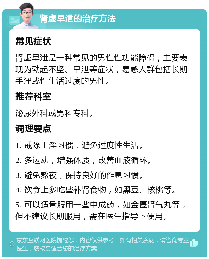 肾虚早泄的治疗方法 常见症状 肾虚早泄是一种常见的男性性功能障碍，主要表现为勃起不坚、早泄等症状，易感人群包括长期手淫或性生活过度的男性。 推荐科室 泌尿外科或男科专科。 调理要点 1. 戒除手淫习惯，避免过度性生活。 2. 多运动，增强体质，改善血液循环。 3. 避免熬夜，保持良好的作息习惯。 4. 饮食上多吃些补肾食物，如黑豆、核桃等。 5. 可以适量服用一些中成药，如金匮肾气丸等，但不建议长期服用，需在医生指导下使用。