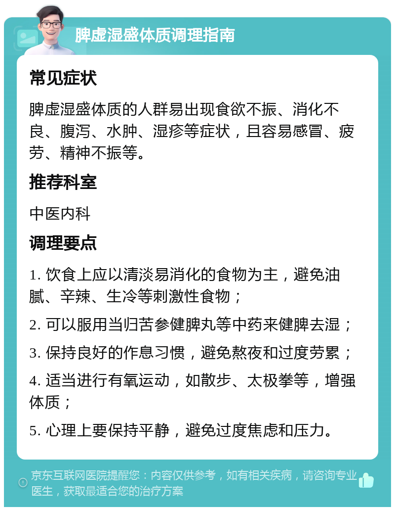 脾虚湿盛体质调理指南 常见症状 脾虚湿盛体质的人群易出现食欲不振、消化不良、腹泻、水肿、湿疹等症状，且容易感冒、疲劳、精神不振等。 推荐科室 中医内科 调理要点 1. 饮食上应以清淡易消化的食物为主，避免油腻、辛辣、生冷等刺激性食物； 2. 可以服用当归苦参健脾丸等中药来健脾去湿； 3. 保持良好的作息习惯，避免熬夜和过度劳累； 4. 适当进行有氧运动，如散步、太极拳等，增强体质； 5. 心理上要保持平静，避免过度焦虑和压力。