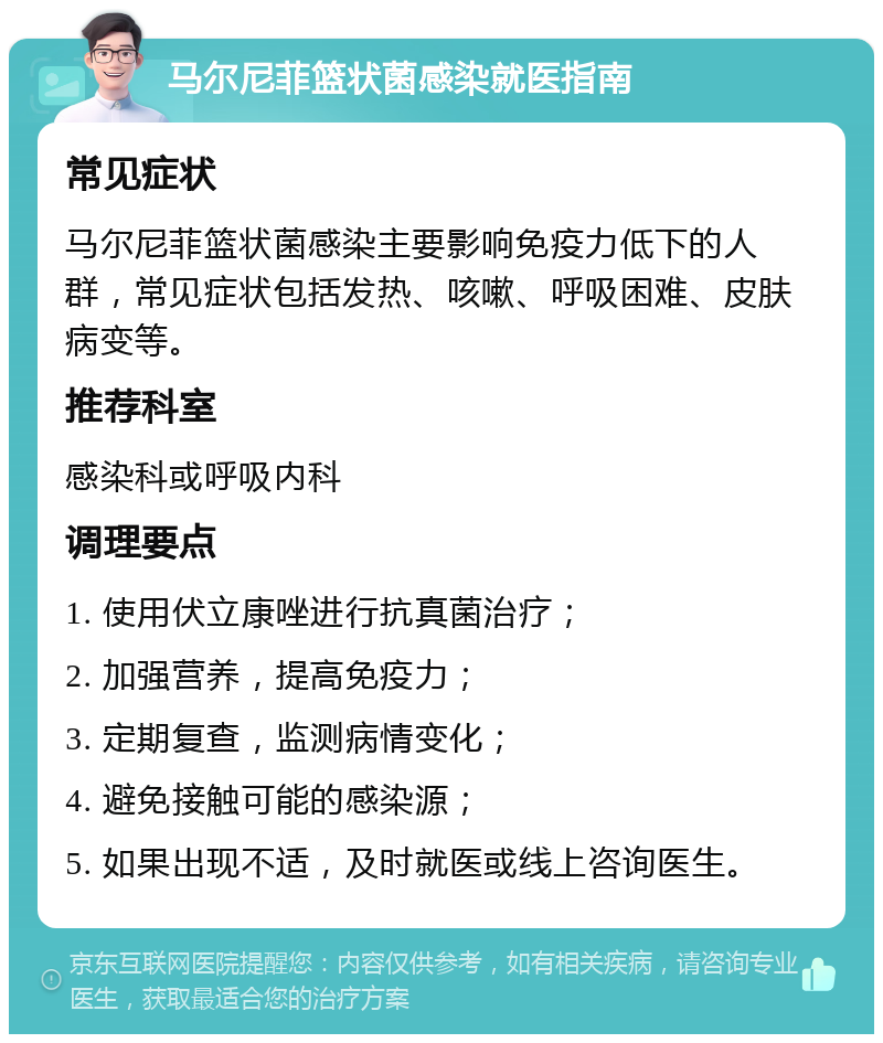 马尔尼菲篮状菌感染就医指南 常见症状 马尔尼菲篮状菌感染主要影响免疫力低下的人群，常见症状包括发热、咳嗽、呼吸困难、皮肤病变等。 推荐科室 感染科或呼吸内科 调理要点 1. 使用伏立康唑进行抗真菌治疗； 2. 加强营养，提高免疫力； 3. 定期复查，监测病情变化； 4. 避免接触可能的感染源； 5. 如果出现不适，及时就医或线上咨询医生。