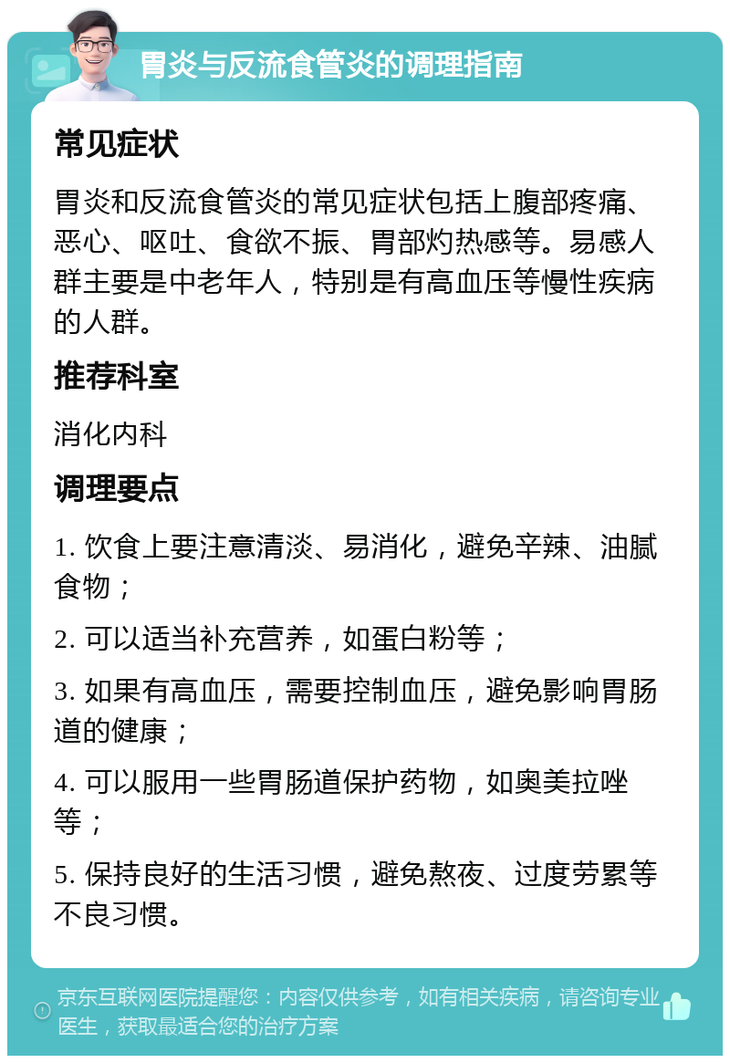 胃炎与反流食管炎的调理指南 常见症状 胃炎和反流食管炎的常见症状包括上腹部疼痛、恶心、呕吐、食欲不振、胃部灼热感等。易感人群主要是中老年人，特别是有高血压等慢性疾病的人群。 推荐科室 消化内科 调理要点 1. 饮食上要注意清淡、易消化，避免辛辣、油腻食物； 2. 可以适当补充营养，如蛋白粉等； 3. 如果有高血压，需要控制血压，避免影响胃肠道的健康； 4. 可以服用一些胃肠道保护药物，如奥美拉唑等； 5. 保持良好的生活习惯，避免熬夜、过度劳累等不良习惯。