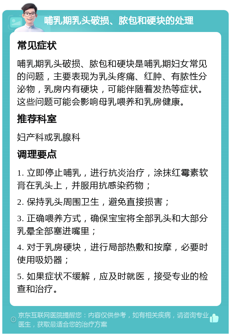 哺乳期乳头破损、脓包和硬块的处理 常见症状 哺乳期乳头破损、脓包和硬块是哺乳期妇女常见的问题，主要表现为乳头疼痛、红肿、有脓性分泌物，乳房内有硬块，可能伴随着发热等症状。这些问题可能会影响母乳喂养和乳房健康。 推荐科室 妇产科或乳腺科 调理要点 1. 立即停止哺乳，进行抗炎治疗，涂抹红霉素软膏在乳头上，并服用抗感染药物； 2. 保持乳头周围卫生，避免直接损害； 3. 正确喂养方式，确保宝宝将全部乳头和大部分乳晕全部塞进嘴里； 4. 对于乳房硬块，进行局部热敷和按摩，必要时使用吸奶器； 5. 如果症状不缓解，应及时就医，接受专业的检查和治疗。