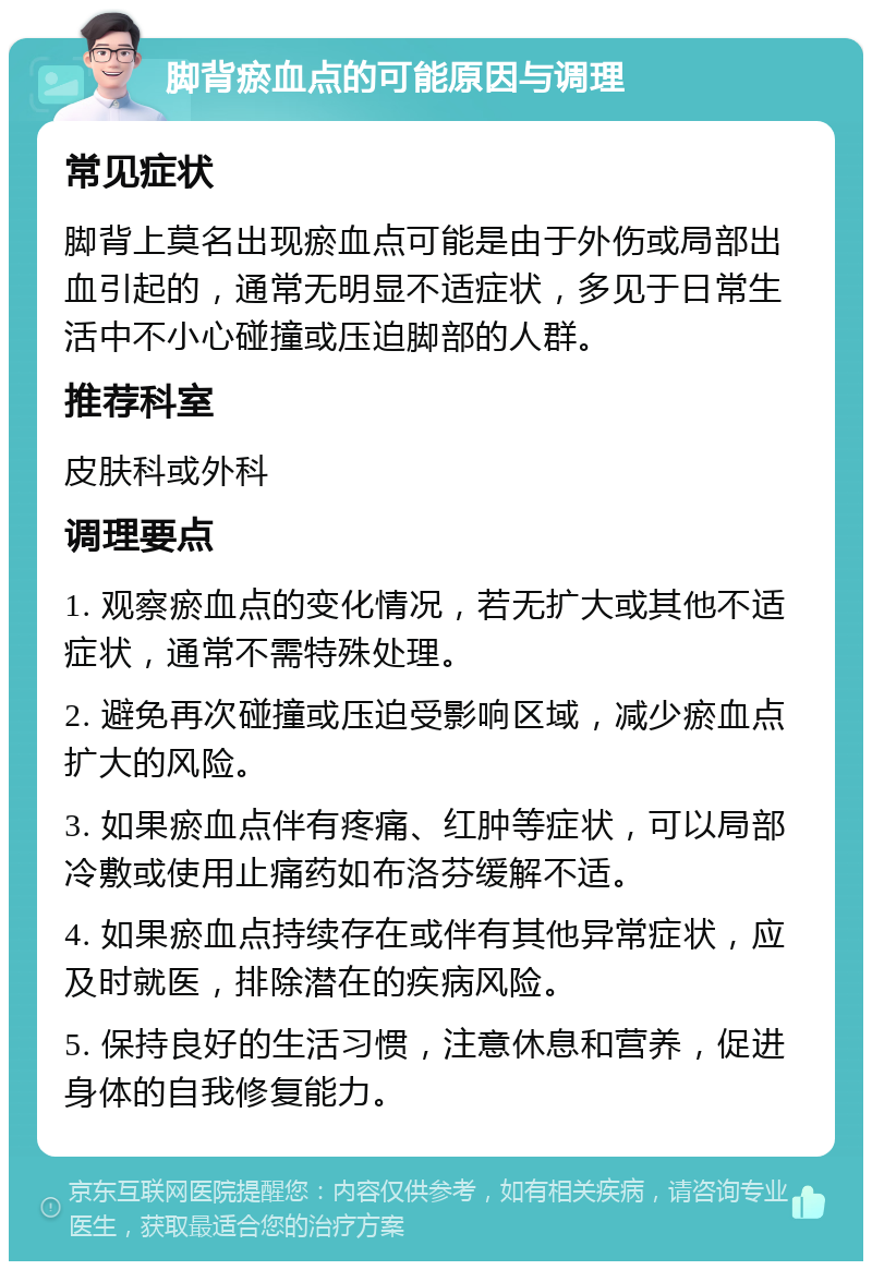 脚背瘀血点的可能原因与调理 常见症状 脚背上莫名出现瘀血点可能是由于外伤或局部出血引起的，通常无明显不适症状，多见于日常生活中不小心碰撞或压迫脚部的人群。 推荐科室 皮肤科或外科 调理要点 1. 观察瘀血点的变化情况，若无扩大或其他不适症状，通常不需特殊处理。 2. 避免再次碰撞或压迫受影响区域，减少瘀血点扩大的风险。 3. 如果瘀血点伴有疼痛、红肿等症状，可以局部冷敷或使用止痛药如布洛芬缓解不适。 4. 如果瘀血点持续存在或伴有其他异常症状，应及时就医，排除潜在的疾病风险。 5. 保持良好的生活习惯，注意休息和营养，促进身体的自我修复能力。