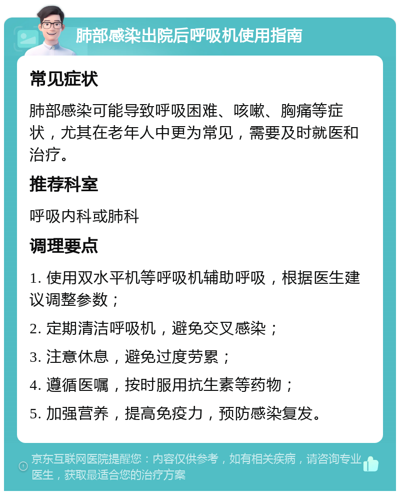 肺部感染出院后呼吸机使用指南 常见症状 肺部感染可能导致呼吸困难、咳嗽、胸痛等症状，尤其在老年人中更为常见，需要及时就医和治疗。 推荐科室 呼吸内科或肺科 调理要点 1. 使用双水平机等呼吸机辅助呼吸，根据医生建议调整参数； 2. 定期清洁呼吸机，避免交叉感染； 3. 注意休息，避免过度劳累； 4. 遵循医嘱，按时服用抗生素等药物； 5. 加强营养，提高免疫力，预防感染复发。