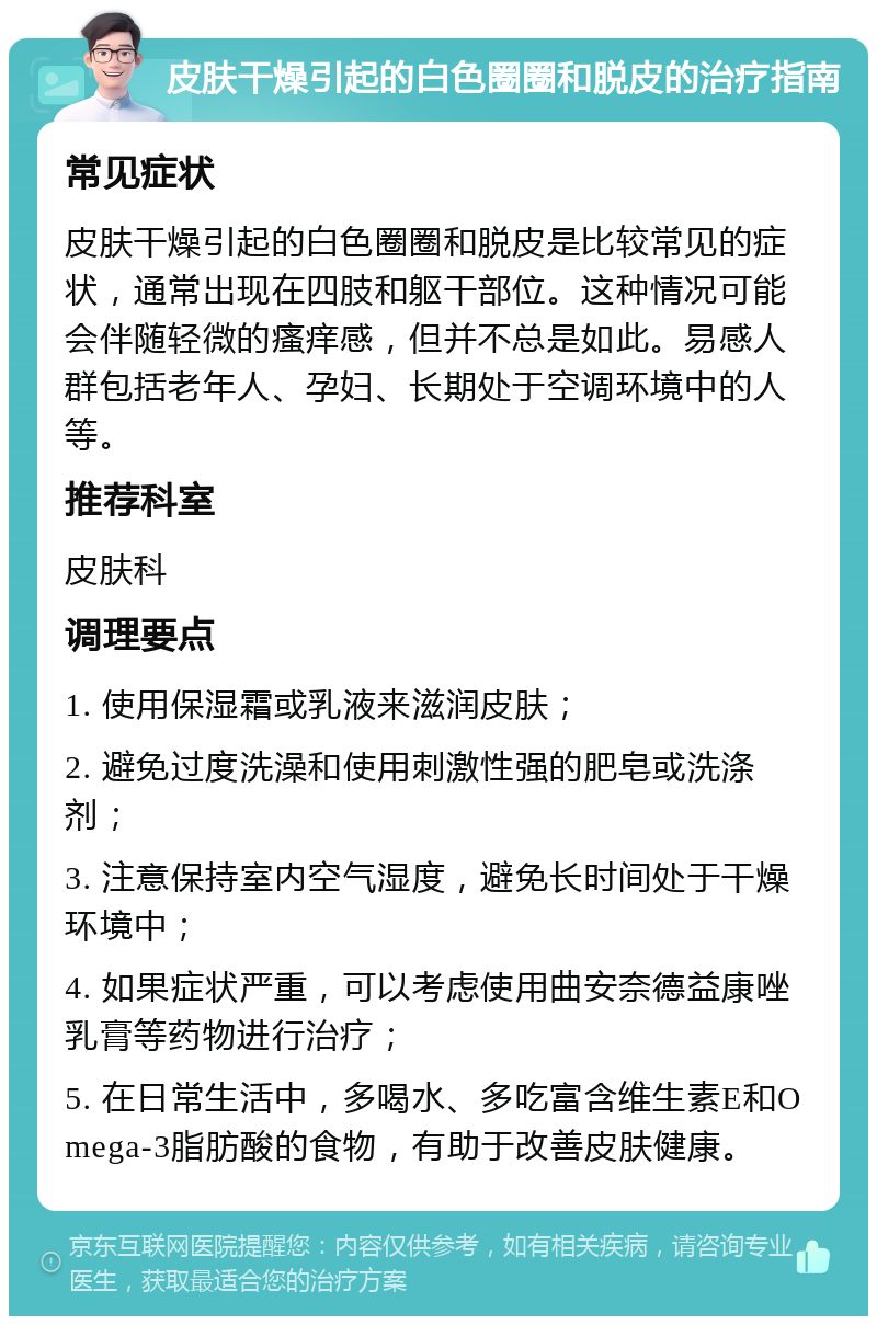 皮肤干燥引起的白色圈圈和脱皮的治疗指南 常见症状 皮肤干燥引起的白色圈圈和脱皮是比较常见的症状，通常出现在四肢和躯干部位。这种情况可能会伴随轻微的瘙痒感，但并不总是如此。易感人群包括老年人、孕妇、长期处于空调环境中的人等。 推荐科室 皮肤科 调理要点 1. 使用保湿霜或乳液来滋润皮肤； 2. 避免过度洗澡和使用刺激性强的肥皂或洗涤剂； 3. 注意保持室内空气湿度，避免长时间处于干燥环境中； 4. 如果症状严重，可以考虑使用曲安奈德益康唑乳膏等药物进行治疗； 5. 在日常生活中，多喝水、多吃富含维生素E和Omega-3脂肪酸的食物，有助于改善皮肤健康。