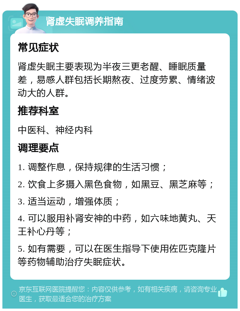 肾虚失眠调养指南 常见症状 肾虚失眠主要表现为半夜三更老醒、睡眠质量差，易感人群包括长期熬夜、过度劳累、情绪波动大的人群。 推荐科室 中医科、神经内科 调理要点 1. 调整作息，保持规律的生活习惯； 2. 饮食上多摄入黑色食物，如黑豆、黑芝麻等； 3. 适当运动，增强体质； 4. 可以服用补肾安神的中药，如六味地黄丸、天王补心丹等； 5. 如有需要，可以在医生指导下使用佐匹克隆片等药物辅助治疗失眠症状。