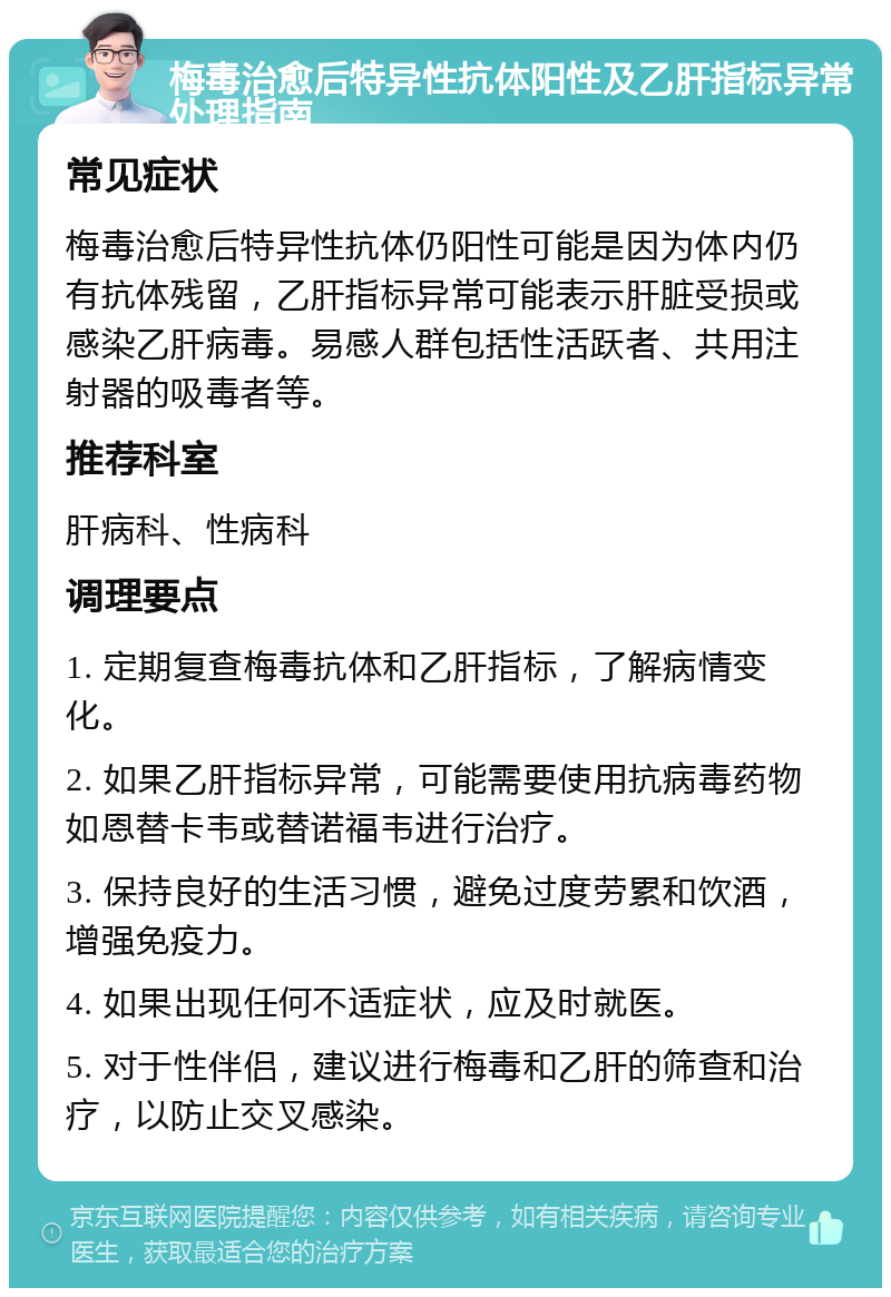 梅毒治愈后特异性抗体阳性及乙肝指标异常处理指南 常见症状 梅毒治愈后特异性抗体仍阳性可能是因为体内仍有抗体残留，乙肝指标异常可能表示肝脏受损或感染乙肝病毒。易感人群包括性活跃者、共用注射器的吸毒者等。 推荐科室 肝病科、性病科 调理要点 1. 定期复查梅毒抗体和乙肝指标，了解病情变化。 2. 如果乙肝指标异常，可能需要使用抗病毒药物如恩替卡韦或替诺福韦进行治疗。 3. 保持良好的生活习惯，避免过度劳累和饮酒，增强免疫力。 4. 如果出现任何不适症状，应及时就医。 5. 对于性伴侣，建议进行梅毒和乙肝的筛查和治疗，以防止交叉感染。