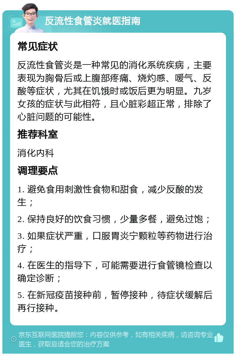 反流性食管炎就医指南 常见症状 反流性食管炎是一种常见的消化系统疾病，主要表现为胸骨后或上腹部疼痛、烧灼感、嗳气、反酸等症状，尤其在饥饿时或饭后更为明显。九岁女孩的症状与此相符，且心脏彩超正常，排除了心脏问题的可能性。 推荐科室 消化内科 调理要点 1. 避免食用刺激性食物和甜食，减少反酸的发生； 2. 保持良好的饮食习惯，少量多餐，避免过饱； 3. 如果症状严重，口服胃炎宁颗粒等药物进行治疗； 4. 在医生的指导下，可能需要进行食管镜检查以确定诊断； 5. 在新冠疫苗接种前，暂停接种，待症状缓解后再行接种。