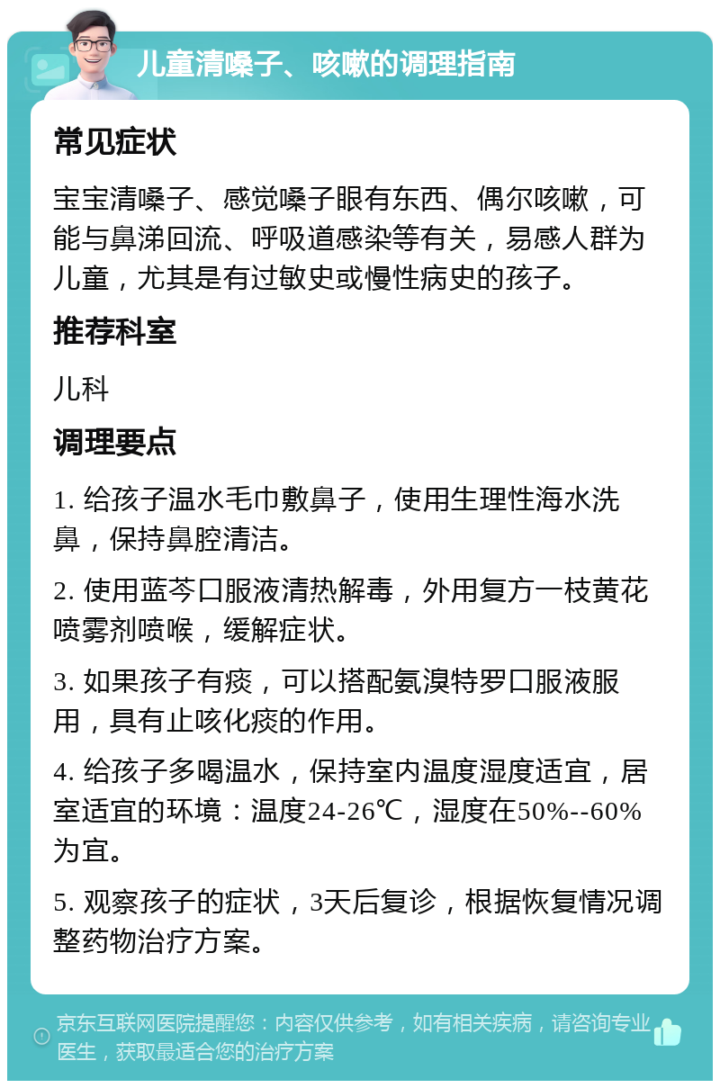 儿童清嗓子、咳嗽的调理指南 常见症状 宝宝清嗓子、感觉嗓子眼有东西、偶尔咳嗽，可能与鼻涕回流、呼吸道感染等有关，易感人群为儿童，尤其是有过敏史或慢性病史的孩子。 推荐科室 儿科 调理要点 1. 给孩子温水毛巾敷鼻子，使用生理性海水洗鼻，保持鼻腔清洁。 2. 使用蓝芩口服液清热解毒，外用复方一枝黄花喷雾剂喷喉，缓解症状。 3. 如果孩子有痰，可以搭配氨溴特罗口服液服用，具有止咳化痰的作用。 4. 给孩子多喝温水，保持室内温度湿度适宜，居室适宜的环境：温度24-26℃，湿度在50%--60%为宜。 5. 观察孩子的症状，3天后复诊，根据恢复情况调整药物治疗方案。