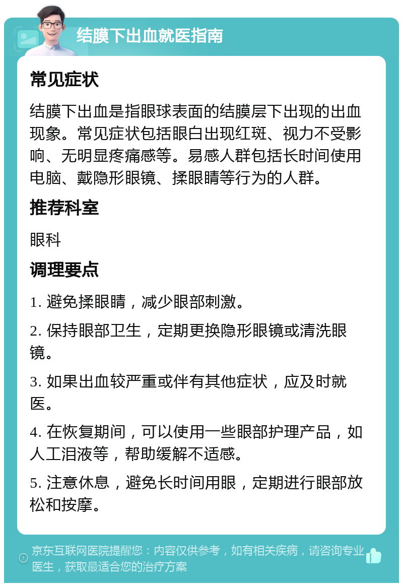 结膜下出血就医指南 常见症状 结膜下出血是指眼球表面的结膜层下出现的出血现象。常见症状包括眼白出现红斑、视力不受影响、无明显疼痛感等。易感人群包括长时间使用电脑、戴隐形眼镜、揉眼睛等行为的人群。 推荐科室 眼科 调理要点 1. 避免揉眼睛，减少眼部刺激。 2. 保持眼部卫生，定期更换隐形眼镜或清洗眼镜。 3. 如果出血较严重或伴有其他症状，应及时就医。 4. 在恢复期间，可以使用一些眼部护理产品，如人工泪液等，帮助缓解不适感。 5. 注意休息，避免长时间用眼，定期进行眼部放松和按摩。