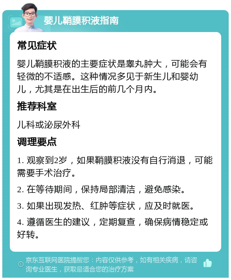 婴儿鞘膜积液指南 常见症状 婴儿鞘膜积液的主要症状是睾丸肿大，可能会有轻微的不适感。这种情况多见于新生儿和婴幼儿，尤其是在出生后的前几个月内。 推荐科室 儿科或泌尿外科 调理要点 1. 观察到2岁，如果鞘膜积液没有自行消退，可能需要手术治疗。 2. 在等待期间，保持局部清洁，避免感染。 3. 如果出现发热、红肿等症状，应及时就医。 4. 遵循医生的建议，定期复查，确保病情稳定或好转。