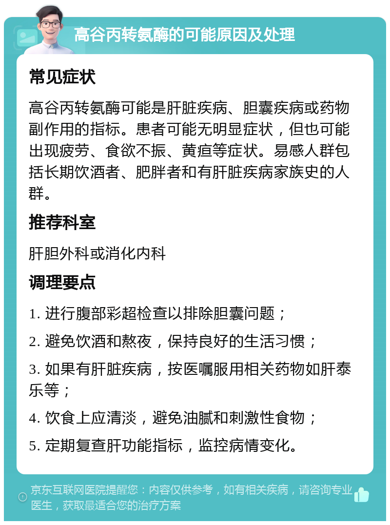 高谷丙转氨酶的可能原因及处理 常见症状 高谷丙转氨酶可能是肝脏疾病、胆囊疾病或药物副作用的指标。患者可能无明显症状，但也可能出现疲劳、食欲不振、黄疸等症状。易感人群包括长期饮酒者、肥胖者和有肝脏疾病家族史的人群。 推荐科室 肝胆外科或消化内科 调理要点 1. 进行腹部彩超检查以排除胆囊问题； 2. 避免饮酒和熬夜，保持良好的生活习惯； 3. 如果有肝脏疾病，按医嘱服用相关药物如肝泰乐等； 4. 饮食上应清淡，避免油腻和刺激性食物； 5. 定期复查肝功能指标，监控病情变化。