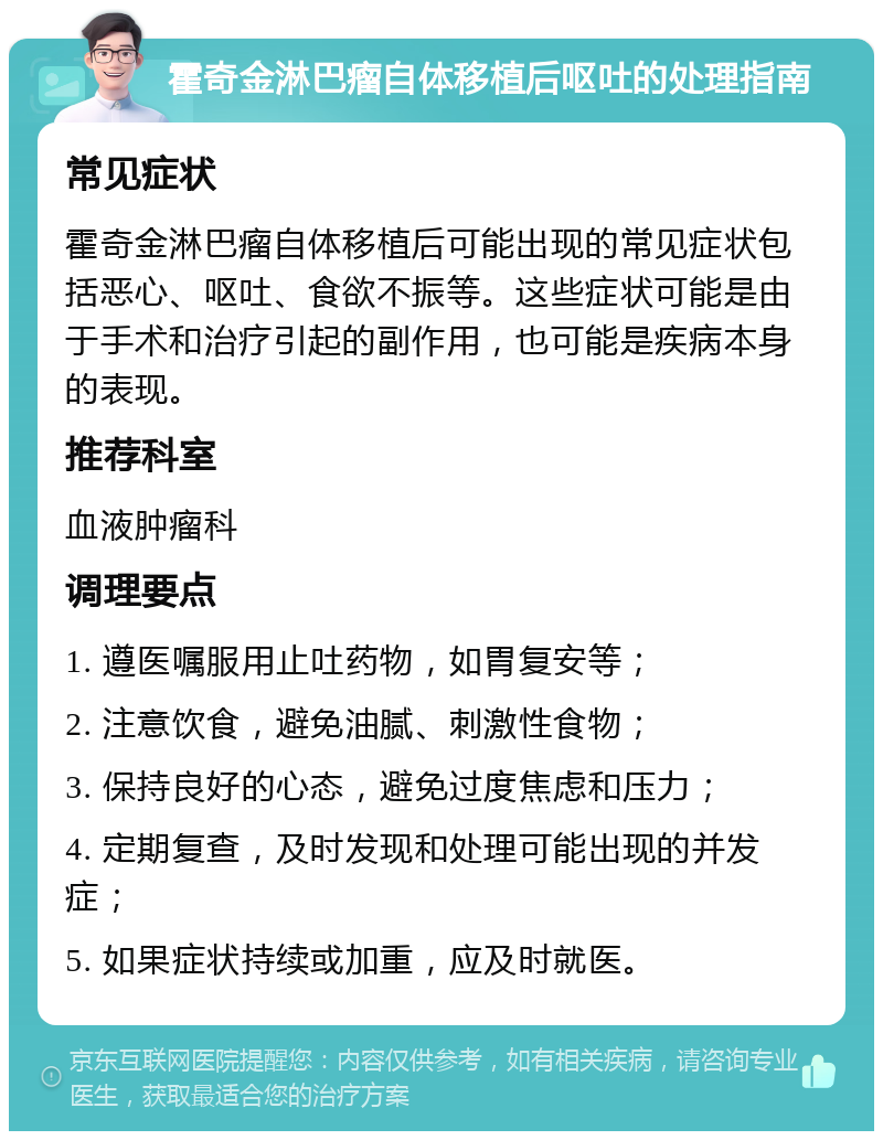 霍奇金淋巴瘤自体移植后呕吐的处理指南 常见症状 霍奇金淋巴瘤自体移植后可能出现的常见症状包括恶心、呕吐、食欲不振等。这些症状可能是由于手术和治疗引起的副作用，也可能是疾病本身的表现。 推荐科室 血液肿瘤科 调理要点 1. 遵医嘱服用止吐药物，如胃复安等； 2. 注意饮食，避免油腻、刺激性食物； 3. 保持良好的心态，避免过度焦虑和压力； 4. 定期复查，及时发现和处理可能出现的并发症； 5. 如果症状持续或加重，应及时就医。