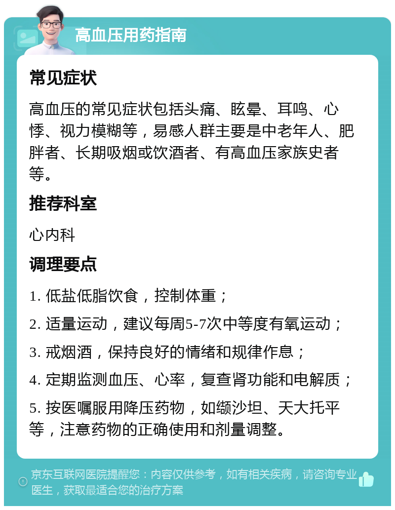 高血压用药指南 常见症状 高血压的常见症状包括头痛、眩晕、耳鸣、心悸、视力模糊等，易感人群主要是中老年人、肥胖者、长期吸烟或饮酒者、有高血压家族史者等。 推荐科室 心内科 调理要点 1. 低盐低脂饮食，控制体重； 2. 适量运动，建议每周5-7次中等度有氧运动； 3. 戒烟酒，保持良好的情绪和规律作息； 4. 定期监测血压、心率，复查肾功能和电解质； 5. 按医嘱服用降压药物，如缬沙坦、天大托平等，注意药物的正确使用和剂量调整。