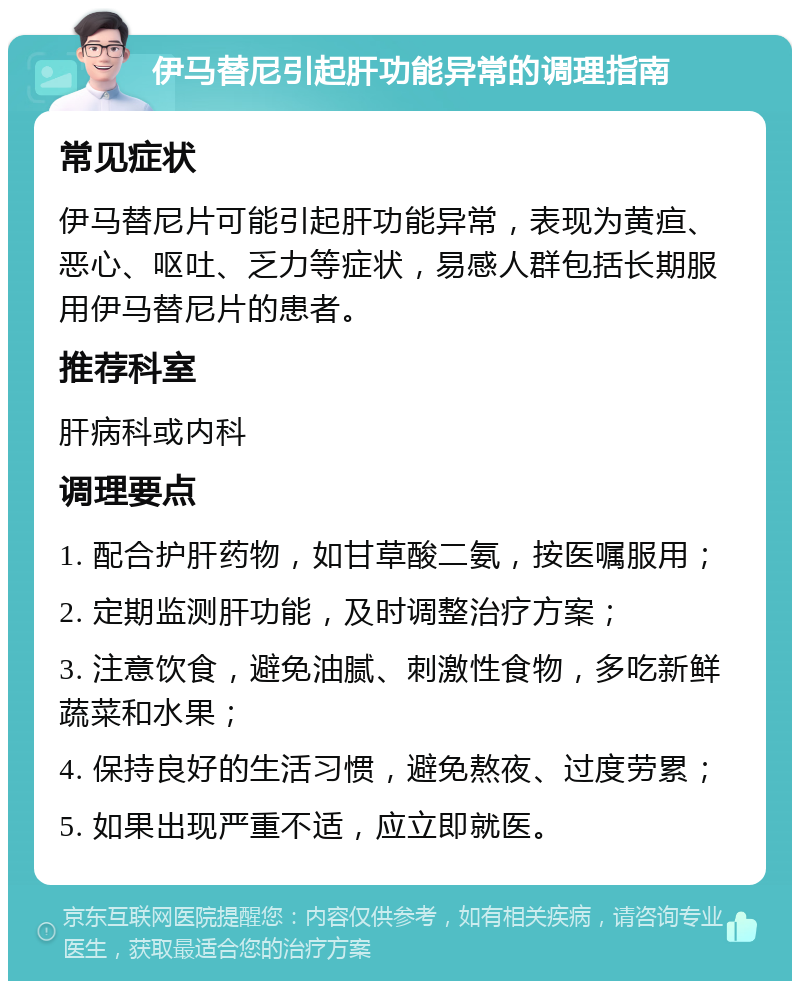 伊马替尼引起肝功能异常的调理指南 常见症状 伊马替尼片可能引起肝功能异常，表现为黄疸、恶心、呕吐、乏力等症状，易感人群包括长期服用伊马替尼片的患者。 推荐科室 肝病科或内科 调理要点 1. 配合护肝药物，如甘草酸二氨，按医嘱服用； 2. 定期监测肝功能，及时调整治疗方案； 3. 注意饮食，避免油腻、刺激性食物，多吃新鲜蔬菜和水果； 4. 保持良好的生活习惯，避免熬夜、过度劳累； 5. 如果出现严重不适，应立即就医。