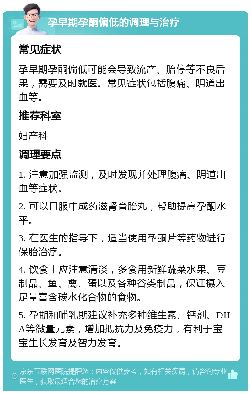 孕早期孕酮偏低的调理与治疗 常见症状 孕早期孕酮偏低可能会导致流产、胎停等不良后果，需要及时就医。常见症状包括腹痛、阴道出血等。 推荐科室 妇产科 调理要点 1. 注意加强监测，及时发现并处理腹痛、阴道出血等症状。 2. 可以口服中成药滋肾育胎丸，帮助提高孕酮水平。 3. 在医生的指导下，适当使用孕酮片等药物进行保胎治疗。 4. 饮食上应注意清淡，多食用新鲜蔬菜水果、豆制品、鱼、禽、蛋以及各种谷类制品，保证摄入足量富含碳水化合物的食物。 5. 孕期和哺乳期建议补充多种维生素、钙剂、DHA等微量元素，增加抵抗力及免疫力，有利于宝宝生长发育及智力发育。