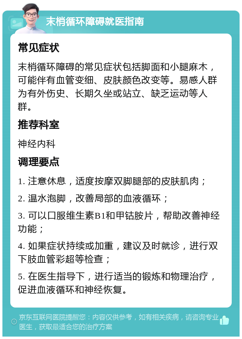 末梢循环障碍就医指南 常见症状 末梢循环障碍的常见症状包括脚面和小腿麻木，可能伴有血管变细、皮肤颜色改变等。易感人群为有外伤史、长期久坐或站立、缺乏运动等人群。 推荐科室 神经内科 调理要点 1. 注意休息，适度按摩双脚腿部的皮肤肌肉； 2. 温水泡脚，改善局部的血液循环； 3. 可以口服维生素B1和甲钴胺片，帮助改善神经功能； 4. 如果症状持续或加重，建议及时就诊，进行双下肢血管彩超等检查； 5. 在医生指导下，进行适当的锻炼和物理治疗，促进血液循环和神经恢复。