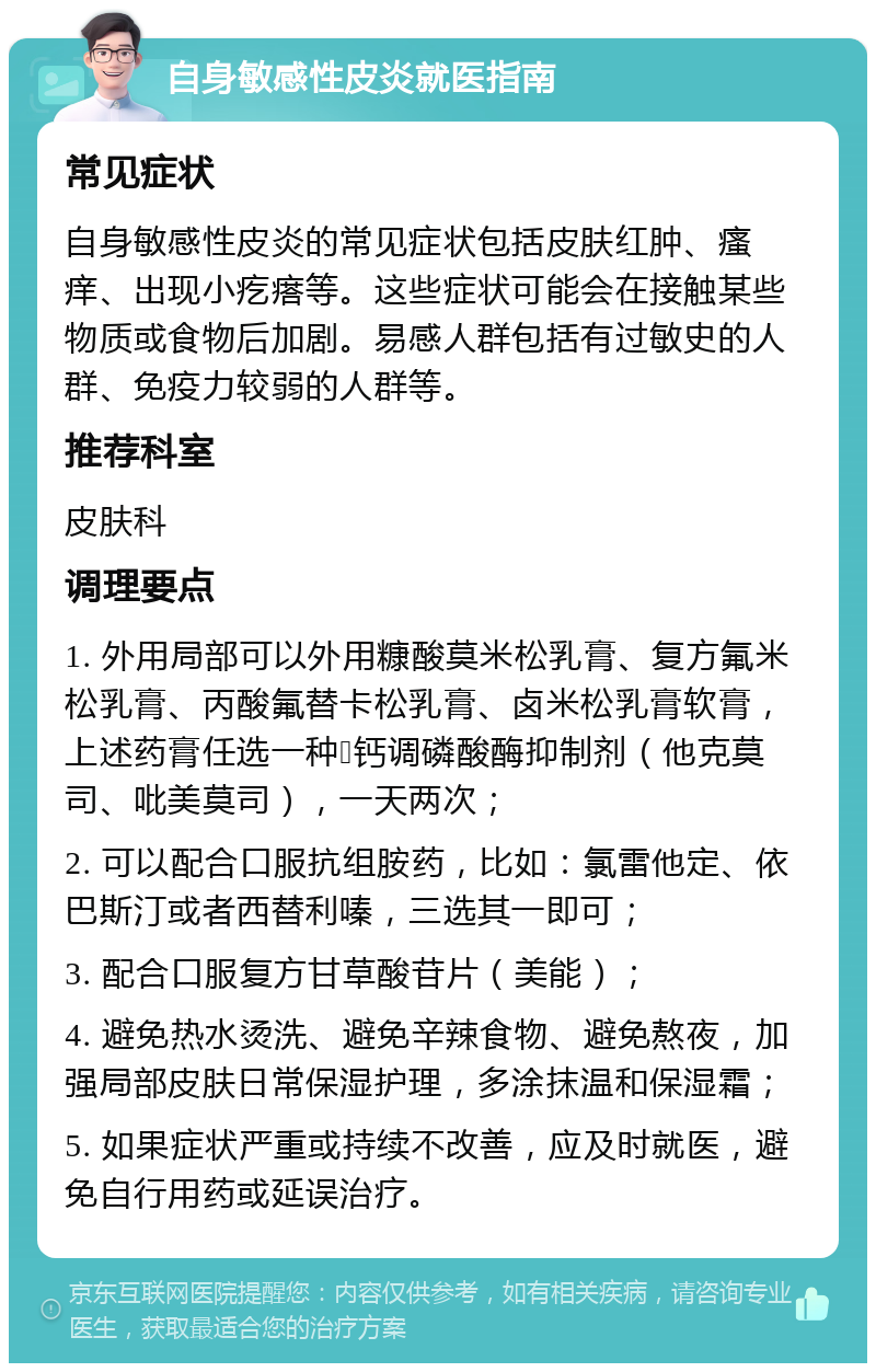 自身敏感性皮炎就医指南 常见症状 自身敏感性皮炎的常见症状包括皮肤红肿、瘙痒、出现小疙瘩等。这些症状可能会在接触某些物质或食物后加剧。易感人群包括有过敏史的人群、免疫力较弱的人群等。 推荐科室 皮肤科 调理要点 1. 外用局部可以外用糠酸莫米松乳膏、复方氟米松乳膏、丙酸氟替卡松乳膏、卤米松乳膏软膏，上述药膏任选一种➕钙调磷酸酶抑制剂（他克莫司、吡美莫司），一天两次； 2. 可以配合口服抗组胺药，比如：氯雷他定、依巴斯汀或者西替利嗪，三选其一即可； 3. 配合口服复方甘草酸苷片（美能）； 4. 避免热水烫洗、避免辛辣食物、避免熬夜，加强局部皮肤日常保湿护理，多涂抹温和保湿霜； 5. 如果症状严重或持续不改善，应及时就医，避免自行用药或延误治疗。