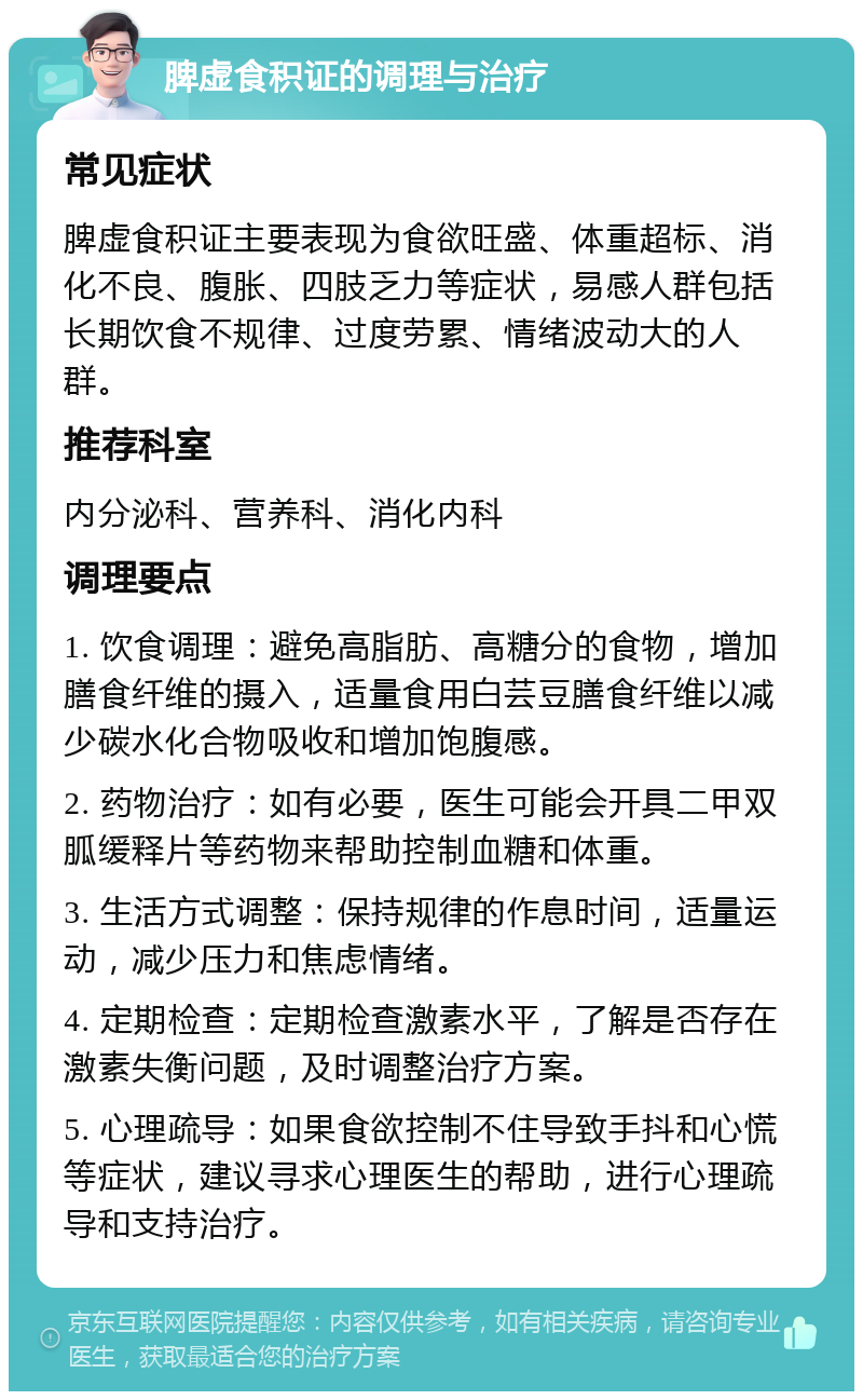 脾虚食积证的调理与治疗 常见症状 脾虚食积证主要表现为食欲旺盛、体重超标、消化不良、腹胀、四肢乏力等症状，易感人群包括长期饮食不规律、过度劳累、情绪波动大的人群。 推荐科室 内分泌科、营养科、消化内科 调理要点 1. 饮食调理：避免高脂肪、高糖分的食物，增加膳食纤维的摄入，适量食用白芸豆膳食纤维以减少碳水化合物吸收和增加饱腹感。 2. 药物治疗：如有必要，医生可能会开具二甲双胍缓释片等药物来帮助控制血糖和体重。 3. 生活方式调整：保持规律的作息时间，适量运动，减少压力和焦虑情绪。 4. 定期检查：定期检查激素水平，了解是否存在激素失衡问题，及时调整治疗方案。 5. 心理疏导：如果食欲控制不住导致手抖和心慌等症状，建议寻求心理医生的帮助，进行心理疏导和支持治疗。