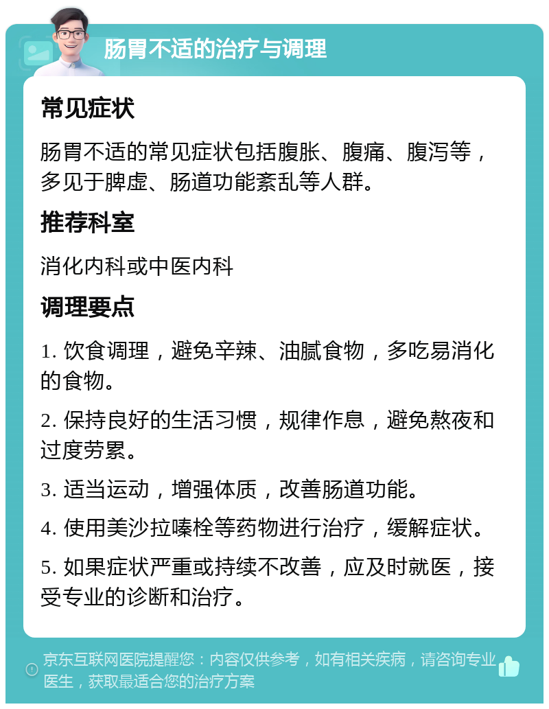 肠胃不适的治疗与调理 常见症状 肠胃不适的常见症状包括腹胀、腹痛、腹泻等，多见于脾虚、肠道功能紊乱等人群。 推荐科室 消化内科或中医内科 调理要点 1. 饮食调理，避免辛辣、油腻食物，多吃易消化的食物。 2. 保持良好的生活习惯，规律作息，避免熬夜和过度劳累。 3. 适当运动，增强体质，改善肠道功能。 4. 使用美沙拉嗪栓等药物进行治疗，缓解症状。 5. 如果症状严重或持续不改善，应及时就医，接受专业的诊断和治疗。