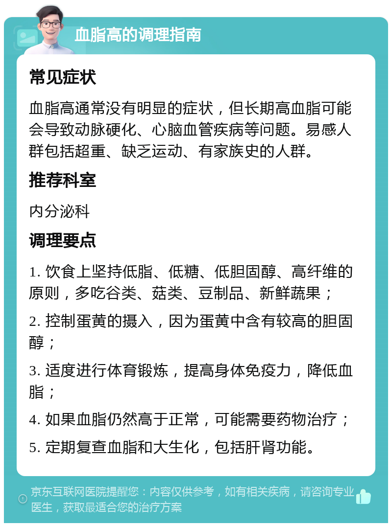 血脂高的调理指南 常见症状 血脂高通常没有明显的症状，但长期高血脂可能会导致动脉硬化、心脑血管疾病等问题。易感人群包括超重、缺乏运动、有家族史的人群。 推荐科室 内分泌科 调理要点 1. 饮食上坚持低脂、低糖、低胆固醇、高纤维的原则，多吃谷类、菇类、豆制品、新鲜蔬果； 2. 控制蛋黄的摄入，因为蛋黄中含有较高的胆固醇； 3. 适度进行体育锻炼，提高身体免疫力，降低血脂； 4. 如果血脂仍然高于正常，可能需要药物治疗； 5. 定期复查血脂和大生化，包括肝肾功能。