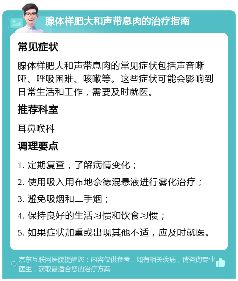 腺体样肥大和声带息肉的治疗指南 常见症状 腺体样肥大和声带息肉的常见症状包括声音嘶哑、呼吸困难、咳嗽等。这些症状可能会影响到日常生活和工作，需要及时就医。 推荐科室 耳鼻喉科 调理要点 1. 定期复查，了解病情变化； 2. 使用吸入用布地奈德混悬液进行雾化治疗； 3. 避免吸烟和二手烟； 4. 保持良好的生活习惯和饮食习惯； 5. 如果症状加重或出现其他不适，应及时就医。