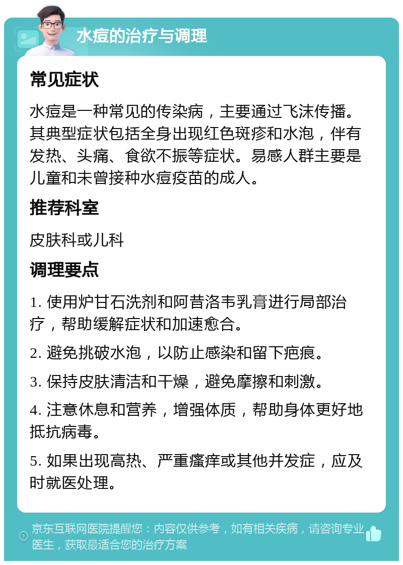 水痘的治疗与调理 常见症状 水痘是一种常见的传染病，主要通过飞沫传播。其典型症状包括全身出现红色斑疹和水泡，伴有发热、头痛、食欲不振等症状。易感人群主要是儿童和未曾接种水痘疫苗的成人。 推荐科室 皮肤科或儿科 调理要点 1. 使用炉甘石洗剂和阿昔洛韦乳膏进行局部治疗，帮助缓解症状和加速愈合。 2. 避免挑破水泡，以防止感染和留下疤痕。 3. 保持皮肤清洁和干燥，避免摩擦和刺激。 4. 注意休息和营养，增强体质，帮助身体更好地抵抗病毒。 5. 如果出现高热、严重瘙痒或其他并发症，应及时就医处理。