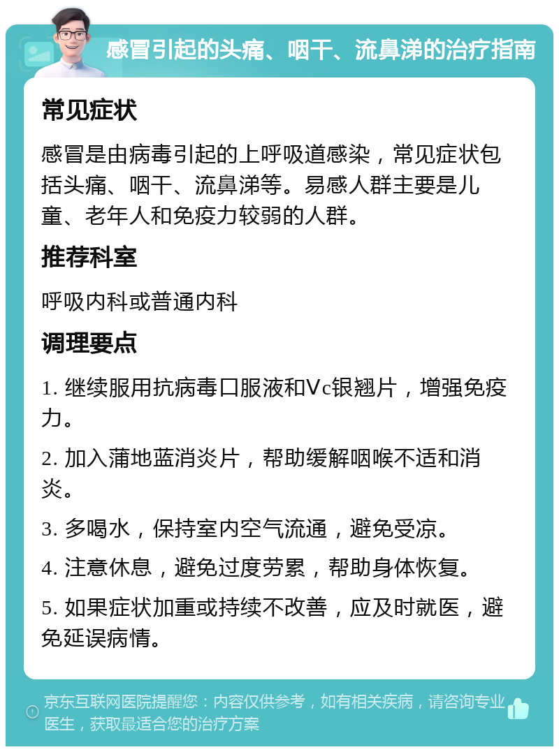 感冒引起的头痛、咽干、流鼻涕的治疗指南 常见症状 感冒是由病毒引起的上呼吸道感染，常见症状包括头痛、咽干、流鼻涕等。易感人群主要是儿童、老年人和免疫力较弱的人群。 推荐科室 呼吸内科或普通内科 调理要点 1. 继续服用抗病毒口服液和Ⅴc银翘片，增强免疫力。 2. 加入蒲地蓝消炎片，帮助缓解咽喉不适和消炎。 3. 多喝水，保持室内空气流通，避免受凉。 4. 注意休息，避免过度劳累，帮助身体恢复。 5. 如果症状加重或持续不改善，应及时就医，避免延误病情。