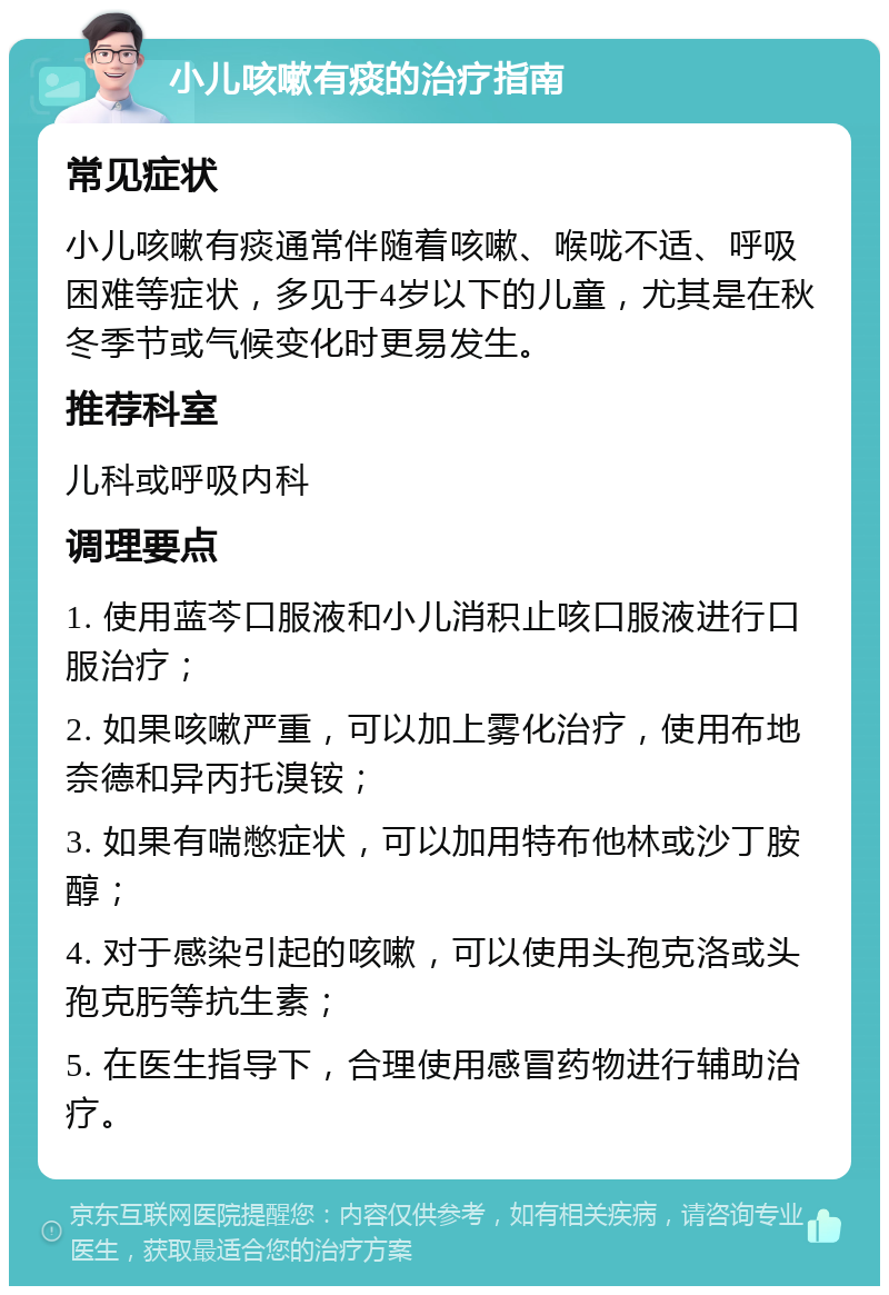 小儿咳嗽有痰的治疗指南 常见症状 小儿咳嗽有痰通常伴随着咳嗽、喉咙不适、呼吸困难等症状，多见于4岁以下的儿童，尤其是在秋冬季节或气候变化时更易发生。 推荐科室 儿科或呼吸内科 调理要点 1. 使用蓝芩口服液和小儿消积止咳口服液进行口服治疗； 2. 如果咳嗽严重，可以加上雾化治疗，使用布地奈德和异丙托溴铵； 3. 如果有喘憋症状，可以加用特布他林或沙丁胺醇； 4. 对于感染引起的咳嗽，可以使用头孢克洛或头孢克肟等抗生素； 5. 在医生指导下，合理使用感冒药物进行辅助治疗。