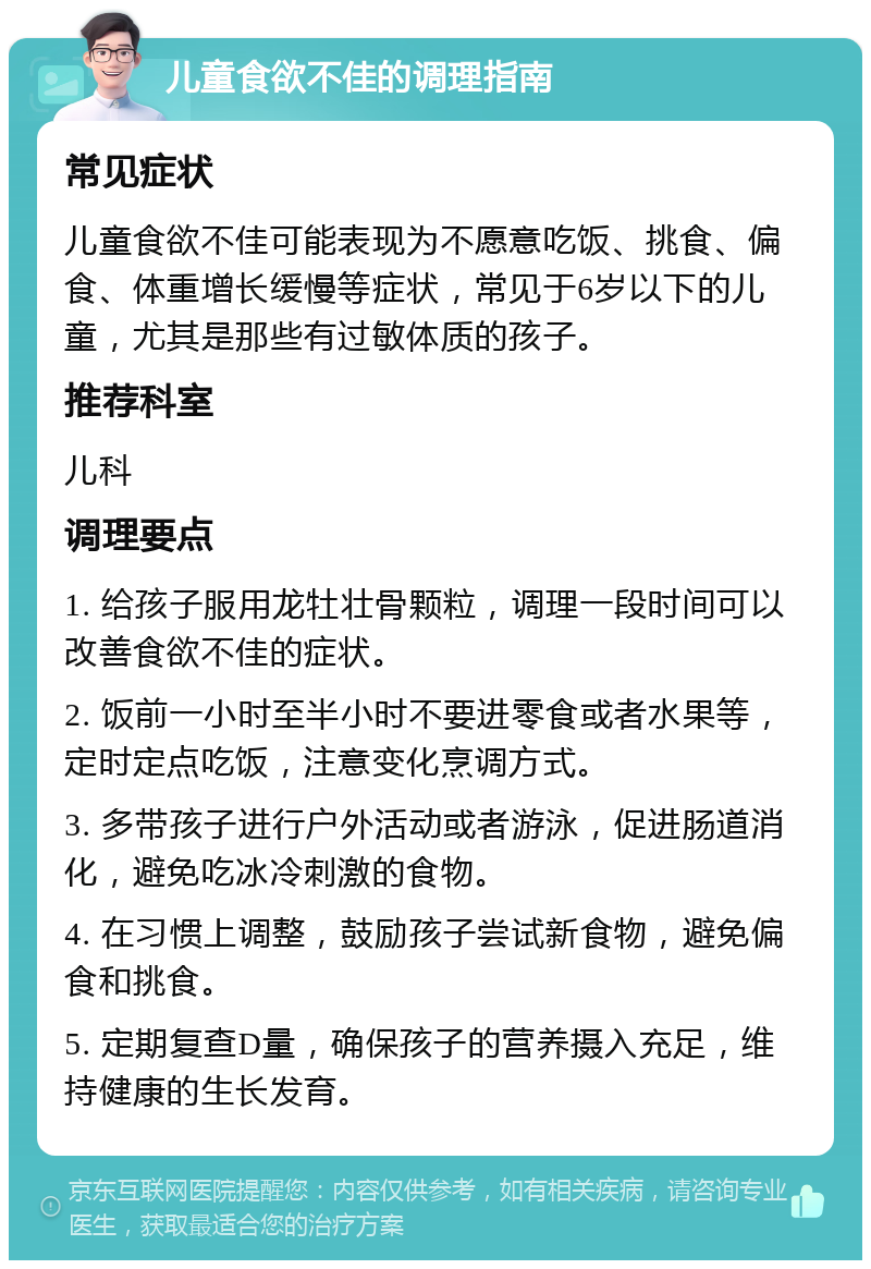 儿童食欲不佳的调理指南 常见症状 儿童食欲不佳可能表现为不愿意吃饭、挑食、偏食、体重增长缓慢等症状，常见于6岁以下的儿童，尤其是那些有过敏体质的孩子。 推荐科室 儿科 调理要点 1. 给孩子服用龙牡壮骨颗粒，调理一段时间可以改善食欲不佳的症状。 2. 饭前一小时至半小时不要进零食或者水果等，定时定点吃饭，注意变化烹调方式。 3. 多带孩子进行户外活动或者游泳，促进肠道消化，避免吃冰冷刺激的食物。 4. 在习惯上调整，鼓励孩子尝试新食物，避免偏食和挑食。 5. 定期复查D量，确保孩子的营养摄入充足，维持健康的生长发育。