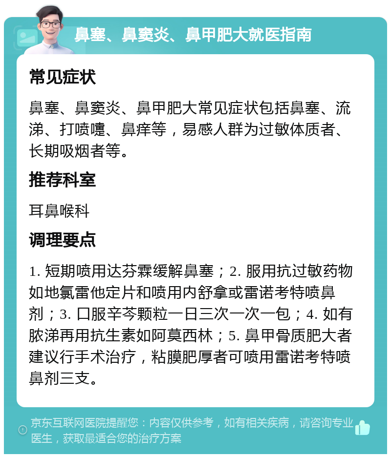 鼻塞、鼻窦炎、鼻甲肥大就医指南 常见症状 鼻塞、鼻窦炎、鼻甲肥大常见症状包括鼻塞、流涕、打喷嚏、鼻痒等，易感人群为过敏体质者、长期吸烟者等。 推荐科室 耳鼻喉科 调理要点 1. 短期喷用达芬霖缓解鼻塞；2. 服用抗过敏药物如地氯雷他定片和喷用内舒拿或雷诺考特喷鼻剂；3. 口服辛芩颗粒一日三次一次一包；4. 如有脓涕再用抗生素如阿莫西林；5. 鼻甲骨质肥大者建议行手术治疗，粘膜肥厚者可喷用雷诺考特喷鼻剂三支。