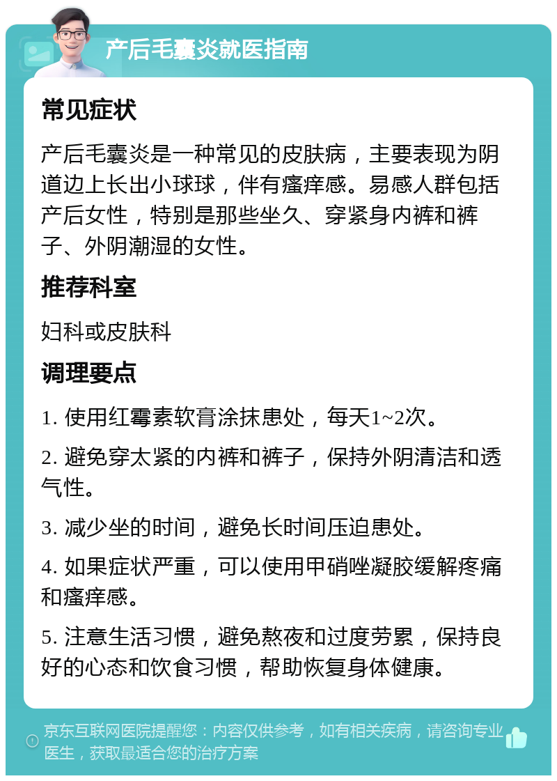 产后毛囊炎就医指南 常见症状 产后毛囊炎是一种常见的皮肤病，主要表现为阴道边上长出小球球，伴有瘙痒感。易感人群包括产后女性，特别是那些坐久、穿紧身内裤和裤子、外阴潮湿的女性。 推荐科室 妇科或皮肤科 调理要点 1. 使用红霉素软膏涂抹患处，每天1~2次。 2. 避免穿太紧的内裤和裤子，保持外阴清洁和透气性。 3. 减少坐的时间，避免长时间压迫患处。 4. 如果症状严重，可以使用甲硝唑凝胶缓解疼痛和瘙痒感。 5. 注意生活习惯，避免熬夜和过度劳累，保持良好的心态和饮食习惯，帮助恢复身体健康。