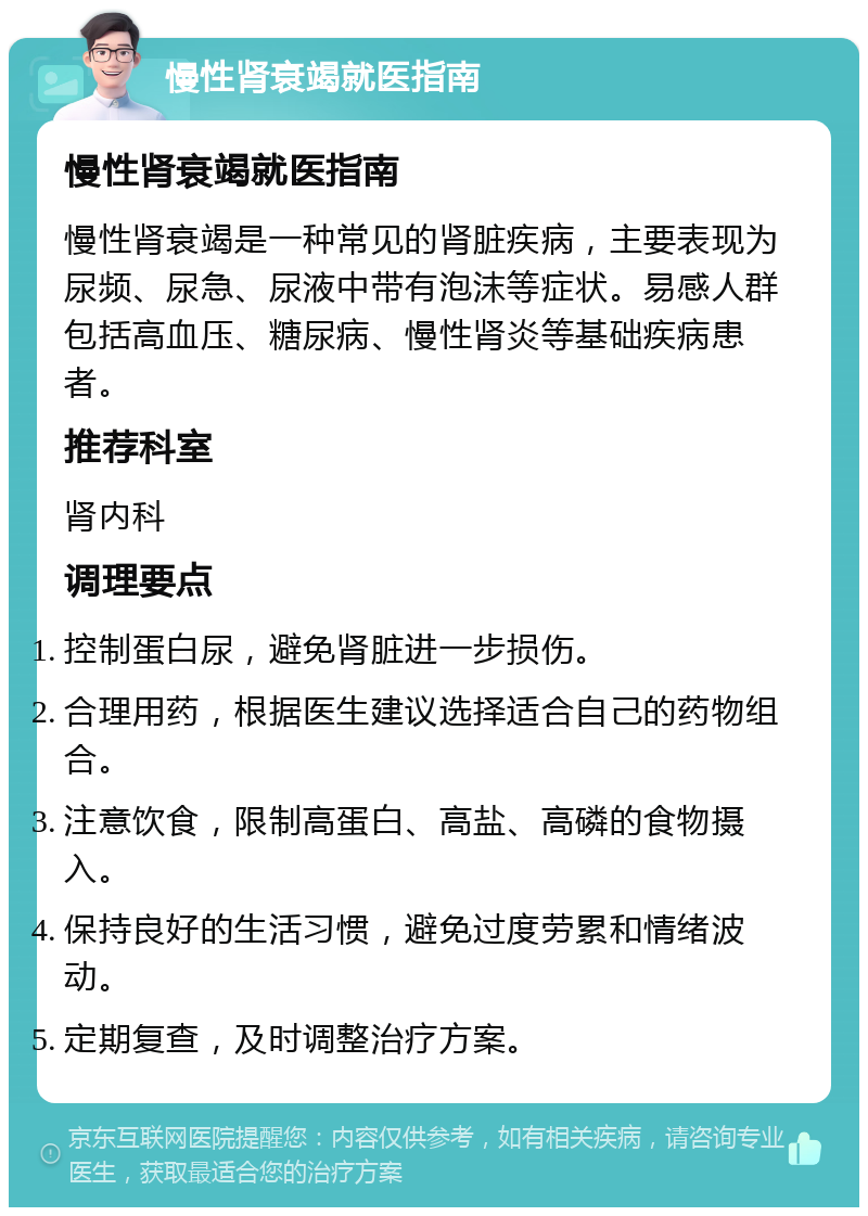 慢性肾衰竭就医指南 慢性肾衰竭就医指南 慢性肾衰竭是一种常见的肾脏疾病，主要表现为尿频、尿急、尿液中带有泡沫等症状。易感人群包括高血压、糖尿病、慢性肾炎等基础疾病患者。 推荐科室 肾内科 调理要点 控制蛋白尿，避免肾脏进一步损伤。 合理用药，根据医生建议选择适合自己的药物组合。 注意饮食，限制高蛋白、高盐、高磷的食物摄入。 保持良好的生活习惯，避免过度劳累和情绪波动。 定期复查，及时调整治疗方案。