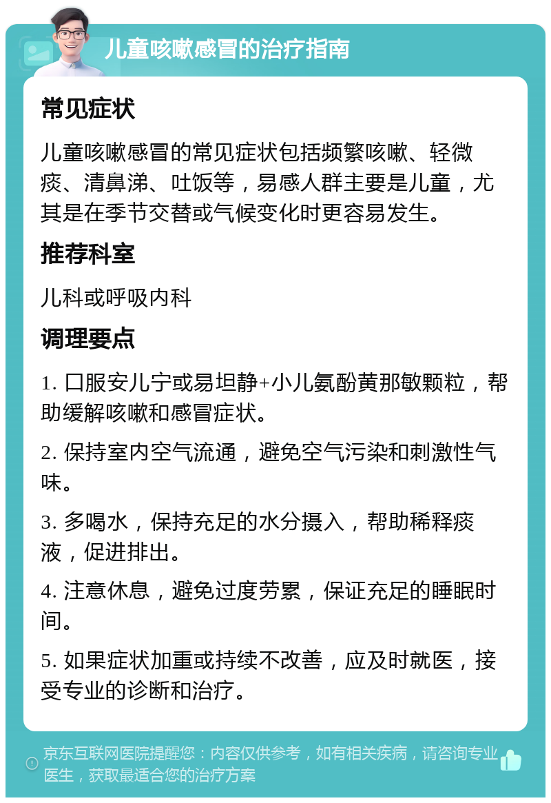 儿童咳嗽感冒的治疗指南 常见症状 儿童咳嗽感冒的常见症状包括频繁咳嗽、轻微痰、清鼻涕、吐饭等，易感人群主要是儿童，尤其是在季节交替或气候变化时更容易发生。 推荐科室 儿科或呼吸内科 调理要点 1. 口服安儿宁或易坦静+小儿氨酚黄那敏颗粒，帮助缓解咳嗽和感冒症状。 2. 保持室内空气流通，避免空气污染和刺激性气味。 3. 多喝水，保持充足的水分摄入，帮助稀释痰液，促进排出。 4. 注意休息，避免过度劳累，保证充足的睡眠时间。 5. 如果症状加重或持续不改善，应及时就医，接受专业的诊断和治疗。