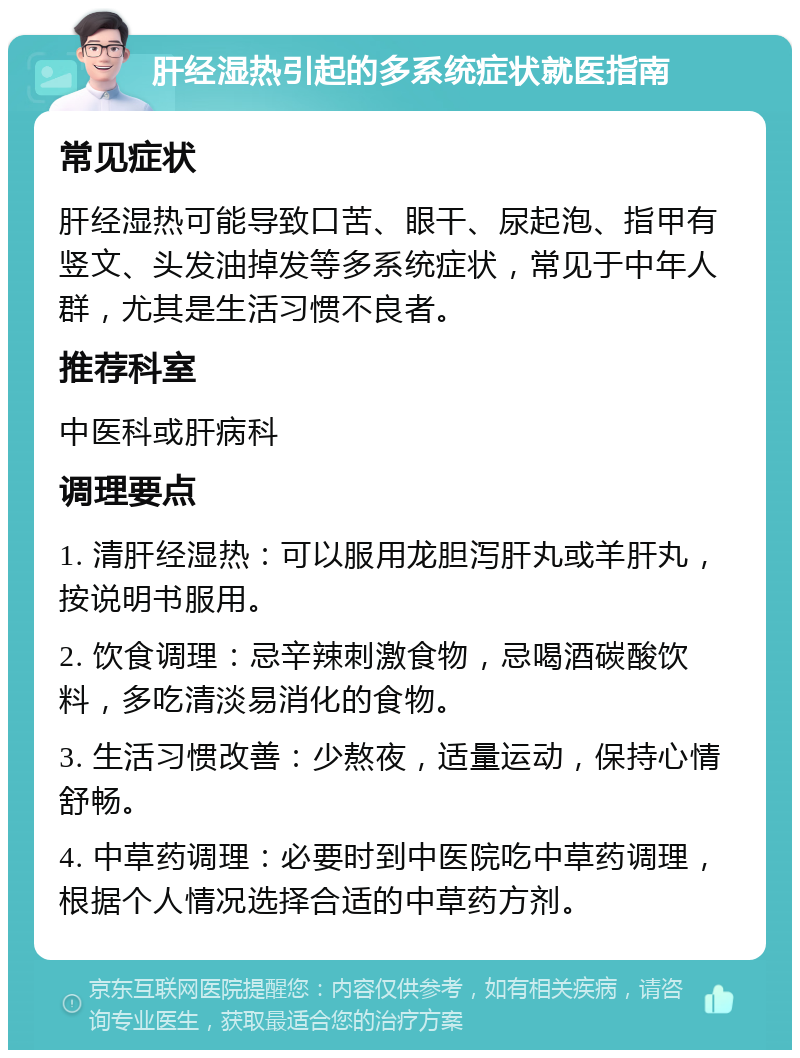 肝经湿热引起的多系统症状就医指南 常见症状 肝经湿热可能导致口苦、眼干、尿起泡、指甲有竖文、头发油掉发等多系统症状，常见于中年人群，尤其是生活习惯不良者。 推荐科室 中医科或肝病科 调理要点 1. 清肝经湿热：可以服用龙胆泻肝丸或羊肝丸，按说明书服用。 2. 饮食调理：忌辛辣刺激食物，忌喝酒碳酸饮料，多吃清淡易消化的食物。 3. 生活习惯改善：少熬夜，适量运动，保持心情舒畅。 4. 中草药调理：必要时到中医院吃中草药调理，根据个人情况选择合适的中草药方剂。