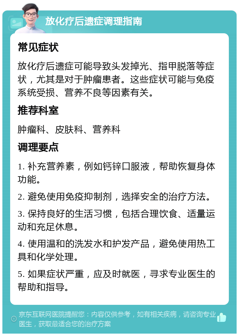 放化疗后遗症调理指南 常见症状 放化疗后遗症可能导致头发掉光、指甲脱落等症状，尤其是对于肿瘤患者。这些症状可能与免疫系统受损、营养不良等因素有关。 推荐科室 肿瘤科、皮肤科、营养科 调理要点 1. 补充营养素，例如钙锌口服液，帮助恢复身体功能。 2. 避免使用免疫抑制剂，选择安全的治疗方法。 3. 保持良好的生活习惯，包括合理饮食、适量运动和充足休息。 4. 使用温和的洗发水和护发产品，避免使用热工具和化学处理。 5. 如果症状严重，应及时就医，寻求专业医生的帮助和指导。