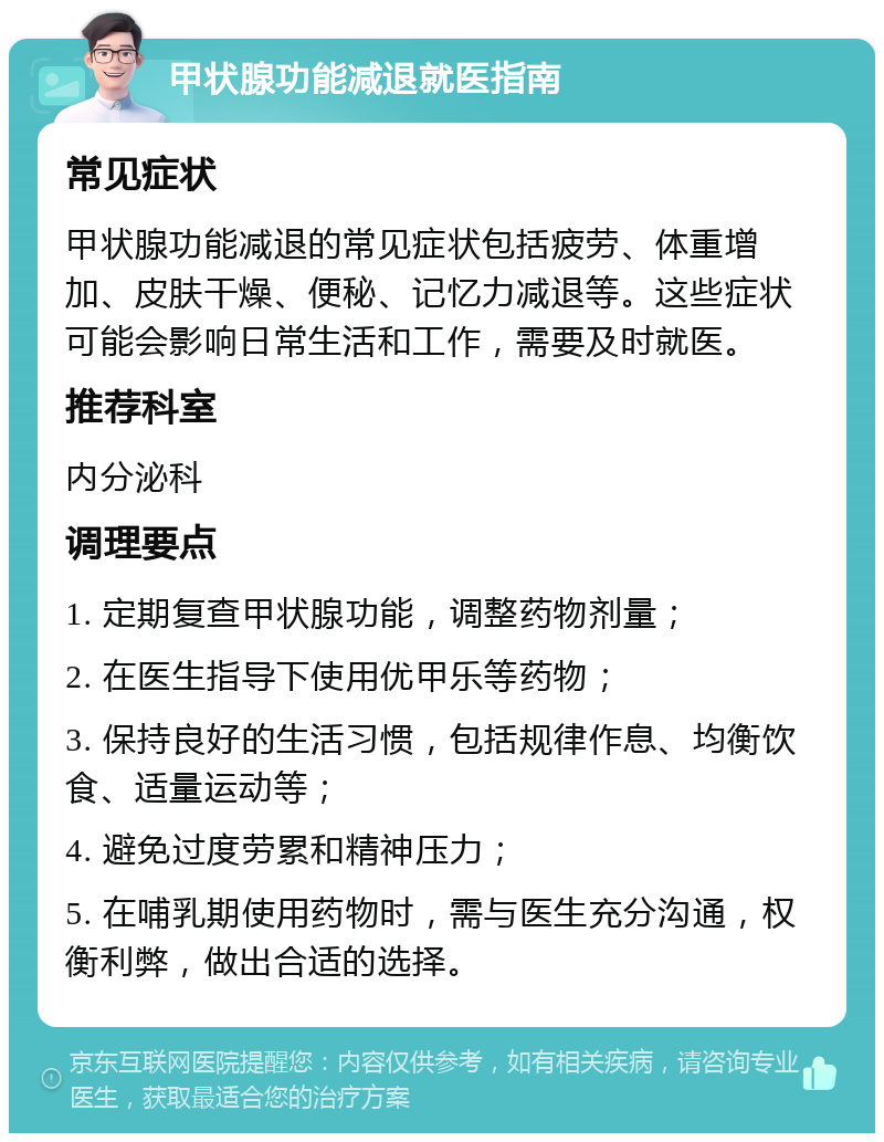 甲状腺功能减退就医指南 常见症状 甲状腺功能减退的常见症状包括疲劳、体重增加、皮肤干燥、便秘、记忆力减退等。这些症状可能会影响日常生活和工作，需要及时就医。 推荐科室 内分泌科 调理要点 1. 定期复查甲状腺功能，调整药物剂量； 2. 在医生指导下使用优甲乐等药物； 3. 保持良好的生活习惯，包括规律作息、均衡饮食、适量运动等； 4. 避免过度劳累和精神压力； 5. 在哺乳期使用药物时，需与医生充分沟通，权衡利弊，做出合适的选择。