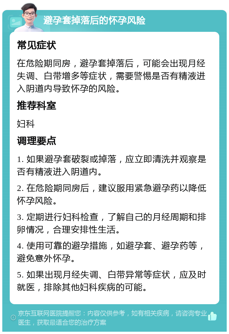 避孕套掉落后的怀孕风险 常见症状 在危险期同房，避孕套掉落后，可能会出现月经失调、白带增多等症状，需要警惕是否有精液进入阴道内导致怀孕的风险。 推荐科室 妇科 调理要点 1. 如果避孕套破裂或掉落，应立即清洗并观察是否有精液进入阴道内。 2. 在危险期同房后，建议服用紧急避孕药以降低怀孕风险。 3. 定期进行妇科检查，了解自己的月经周期和排卵情况，合理安排性生活。 4. 使用可靠的避孕措施，如避孕套、避孕药等，避免意外怀孕。 5. 如果出现月经失调、白带异常等症状，应及时就医，排除其他妇科疾病的可能。