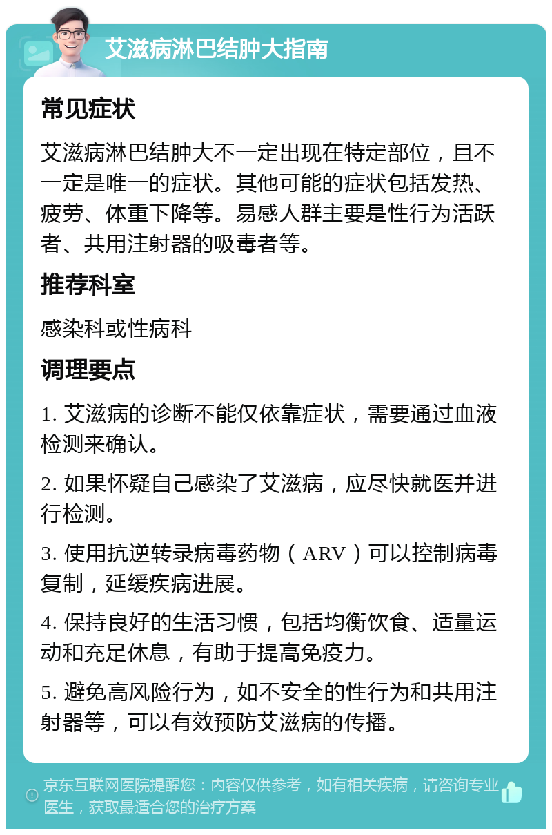 艾滋病淋巴结肿大指南 常见症状 艾滋病淋巴结肿大不一定出现在特定部位，且不一定是唯一的症状。其他可能的症状包括发热、疲劳、体重下降等。易感人群主要是性行为活跃者、共用注射器的吸毒者等。 推荐科室 感染科或性病科 调理要点 1. 艾滋病的诊断不能仅依靠症状，需要通过血液检测来确认。 2. 如果怀疑自己感染了艾滋病，应尽快就医并进行检测。 3. 使用抗逆转录病毒药物（ARV）可以控制病毒复制，延缓疾病进展。 4. 保持良好的生活习惯，包括均衡饮食、适量运动和充足休息，有助于提高免疫力。 5. 避免高风险行为，如不安全的性行为和共用注射器等，可以有效预防艾滋病的传播。