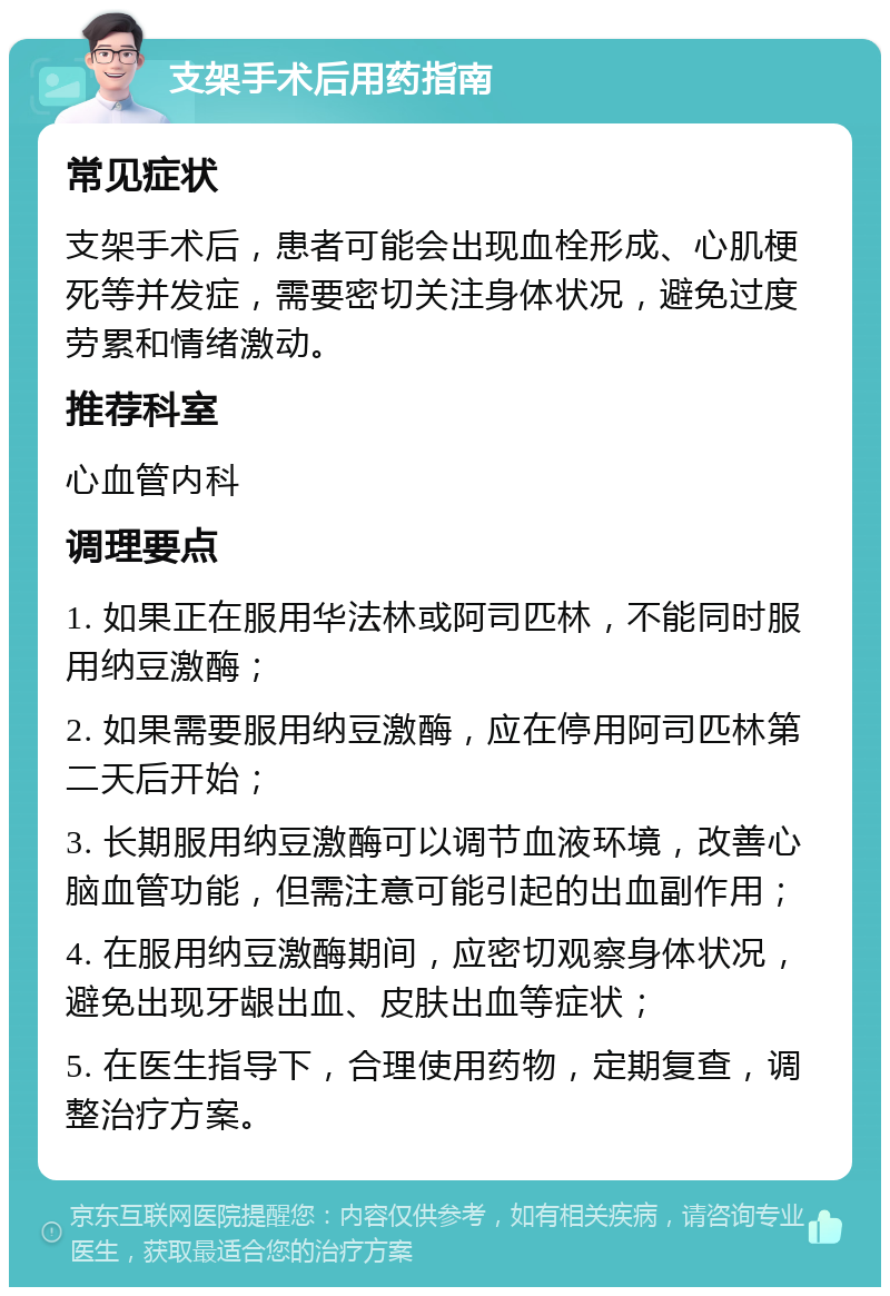 支架手术后用药指南 常见症状 支架手术后，患者可能会出现血栓形成、心肌梗死等并发症，需要密切关注身体状况，避免过度劳累和情绪激动。 推荐科室 心血管内科 调理要点 1. 如果正在服用华法林或阿司匹林，不能同时服用纳豆激酶； 2. 如果需要服用纳豆激酶，应在停用阿司匹林第二天后开始； 3. 长期服用纳豆激酶可以调节血液环境，改善心脑血管功能，但需注意可能引起的出血副作用； 4. 在服用纳豆激酶期间，应密切观察身体状况，避免出现牙龈出血、皮肤出血等症状； 5. 在医生指导下，合理使用药物，定期复查，调整治疗方案。