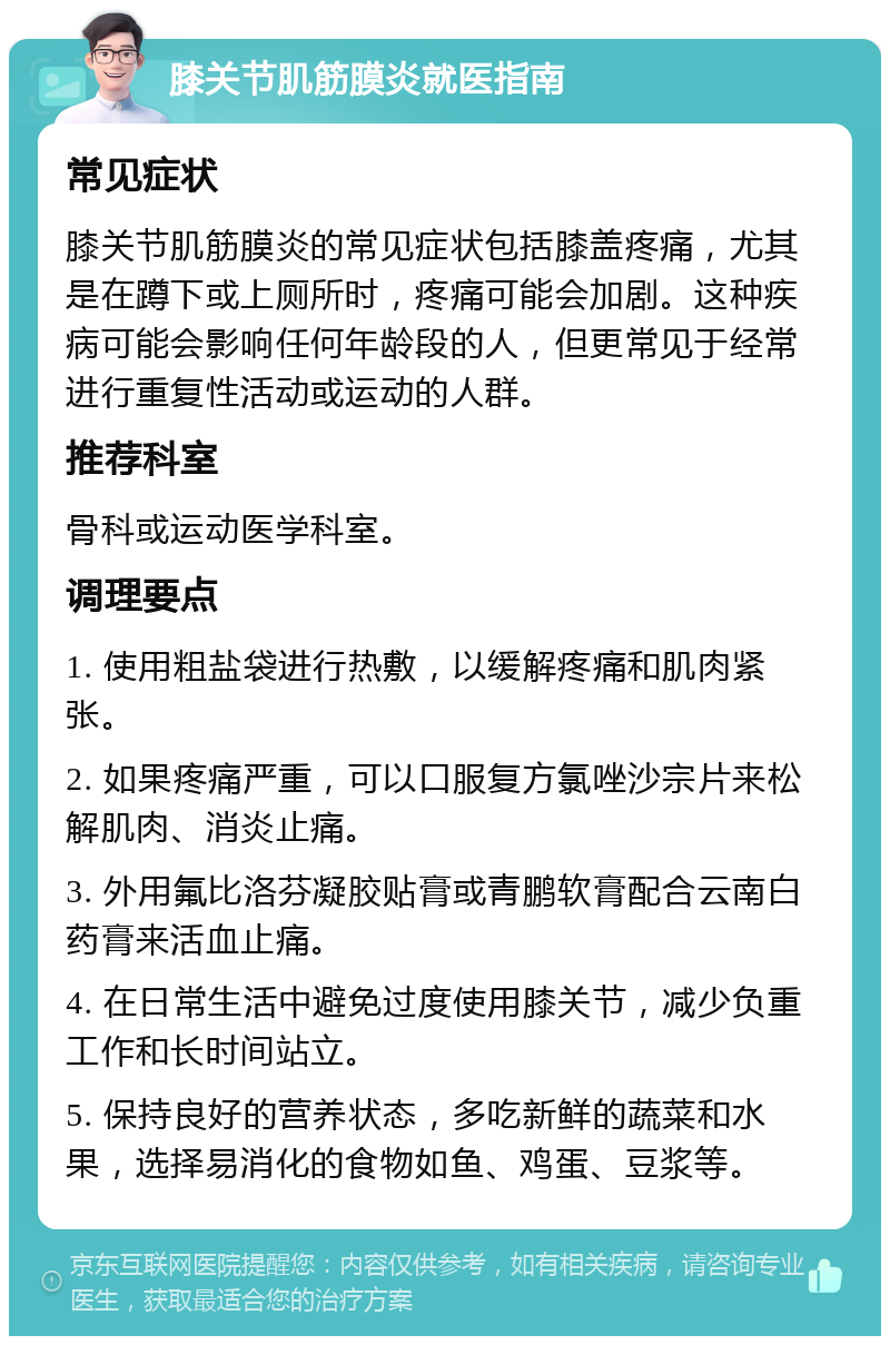 膝关节肌筋膜炎就医指南 常见症状 膝关节肌筋膜炎的常见症状包括膝盖疼痛，尤其是在蹲下或上厕所时，疼痛可能会加剧。这种疾病可能会影响任何年龄段的人，但更常见于经常进行重复性活动或运动的人群。 推荐科室 骨科或运动医学科室。 调理要点 1. 使用粗盐袋进行热敷，以缓解疼痛和肌肉紧张。 2. 如果疼痛严重，可以口服复方氯唑沙宗片来松解肌肉、消炎止痛。 3. 外用氟比洛芬凝胶贴膏或青鹏软膏配合云南白药膏来活血止痛。 4. 在日常生活中避免过度使用膝关节，减少负重工作和长时间站立。 5. 保持良好的营养状态，多吃新鲜的蔬菜和水果，选择易消化的食物如鱼、鸡蛋、豆浆等。