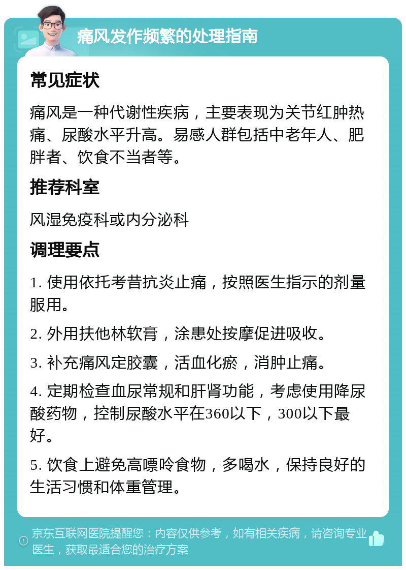 痛风发作频繁的处理指南 常见症状 痛风是一种代谢性疾病，主要表现为关节红肿热痛、尿酸水平升高。易感人群包括中老年人、肥胖者、饮食不当者等。 推荐科室 风湿免疫科或内分泌科 调理要点 1. 使用依托考昔抗炎止痛，按照医生指示的剂量服用。 2. 外用扶他林软膏，涂患处按摩促进吸收。 3. 补充痛风定胶囊，活血化瘀，消肿止痛。 4. 定期检查血尿常规和肝肾功能，考虑使用降尿酸药物，控制尿酸水平在360以下，300以下最好。 5. 饮食上避免高嘌呤食物，多喝水，保持良好的生活习惯和体重管理。