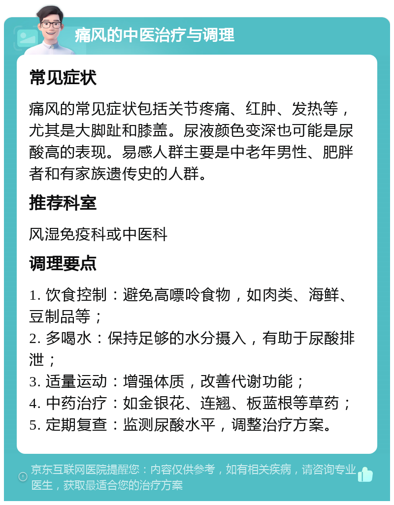 痛风的中医治疗与调理 常见症状 痛风的常见症状包括关节疼痛、红肿、发热等，尤其是大脚趾和膝盖。尿液颜色变深也可能是尿酸高的表现。易感人群主要是中老年男性、肥胖者和有家族遗传史的人群。 推荐科室 风湿免疫科或中医科 调理要点 1. 饮食控制：避免高嘌呤食物，如肉类、海鲜、豆制品等； 2. 多喝水：保持足够的水分摄入，有助于尿酸排泄； 3. 适量运动：增强体质，改善代谢功能； 4. 中药治疗：如金银花、连翘、板蓝根等草药； 5. 定期复查：监测尿酸水平，调整治疗方案。