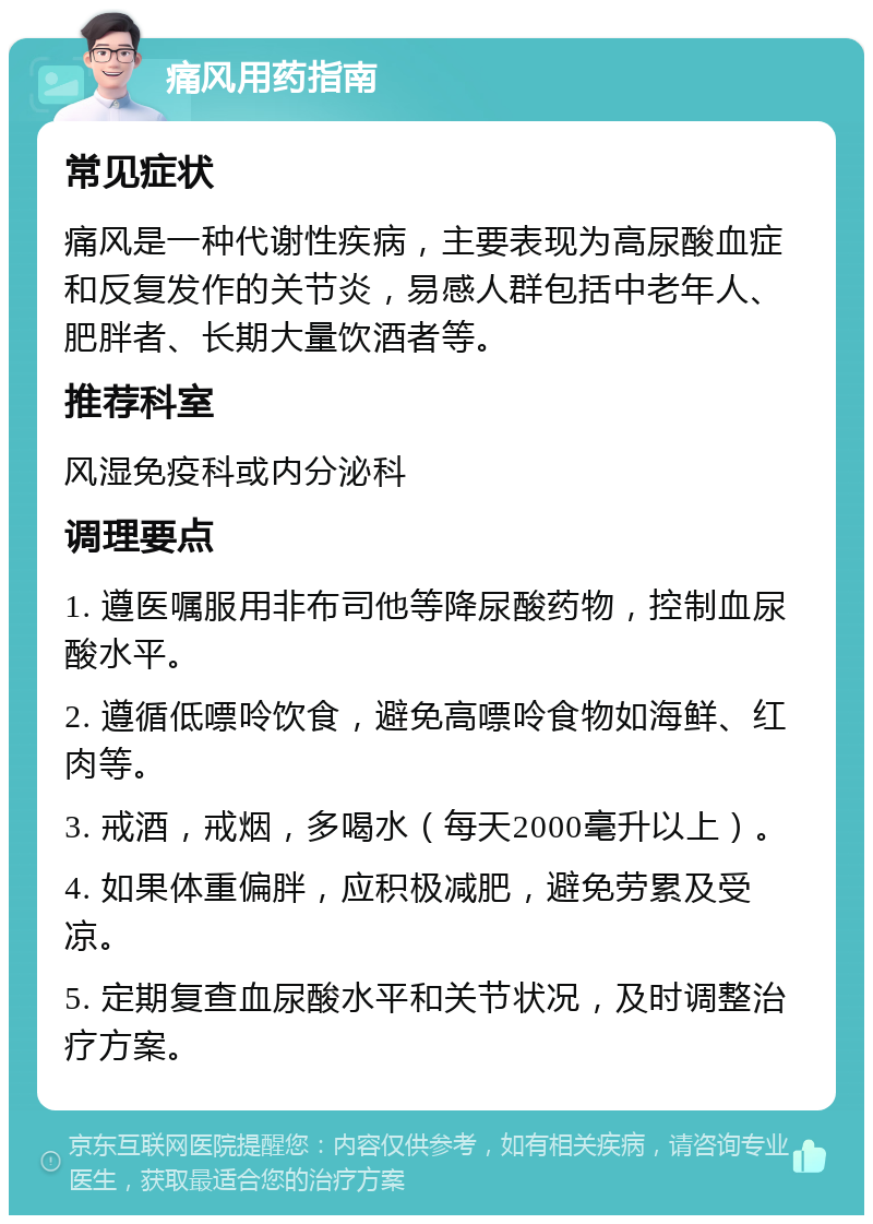 痛风用药指南 常见症状 痛风是一种代谢性疾病，主要表现为高尿酸血症和反复发作的关节炎，易感人群包括中老年人、肥胖者、长期大量饮酒者等。 推荐科室 风湿免疫科或内分泌科 调理要点 1. 遵医嘱服用非布司他等降尿酸药物，控制血尿酸水平。 2. 遵循低嘌呤饮食，避免高嘌呤食物如海鲜、红肉等。 3. 戒酒，戒烟，多喝水（每天2000毫升以上）。 4. 如果体重偏胖，应积极减肥，避免劳累及受凉。 5. 定期复查血尿酸水平和关节状况，及时调整治疗方案。