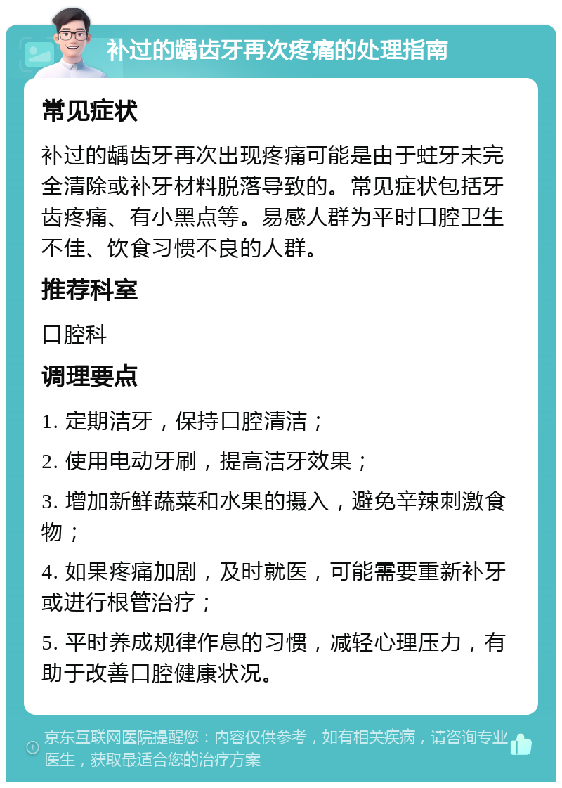 补过的龋齿牙再次疼痛的处理指南 常见症状 补过的龋齿牙再次出现疼痛可能是由于蛀牙未完全清除或补牙材料脱落导致的。常见症状包括牙齿疼痛、有小黑点等。易感人群为平时口腔卫生不佳、饮食习惯不良的人群。 推荐科室 口腔科 调理要点 1. 定期洁牙，保持口腔清洁； 2. 使用电动牙刷，提高洁牙效果； 3. 增加新鲜蔬菜和水果的摄入，避免辛辣刺激食物； 4. 如果疼痛加剧，及时就医，可能需要重新补牙或进行根管治疗； 5. 平时养成规律作息的习惯，减轻心理压力，有助于改善口腔健康状况。