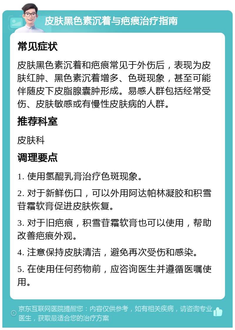 皮肤黑色素沉着与疤痕治疗指南 常见症状 皮肤黑色素沉着和疤痕常见于外伤后，表现为皮肤红肿、黑色素沉着增多、色斑现象，甚至可能伴随皮下皮脂腺囊肿形成。易感人群包括经常受伤、皮肤敏感或有慢性皮肤病的人群。 推荐科室 皮肤科 调理要点 1. 使用氢醌乳膏治疗色斑现象。 2. 对于新鲜伤口，可以外用阿达帕林凝胶和积雪苷霜软膏促进皮肤恢复。 3. 对于旧疤痕，积雪苷霜软膏也可以使用，帮助改善疤痕外观。 4. 注意保持皮肤清洁，避免再次受伤和感染。 5. 在使用任何药物前，应咨询医生并遵循医嘱使用。