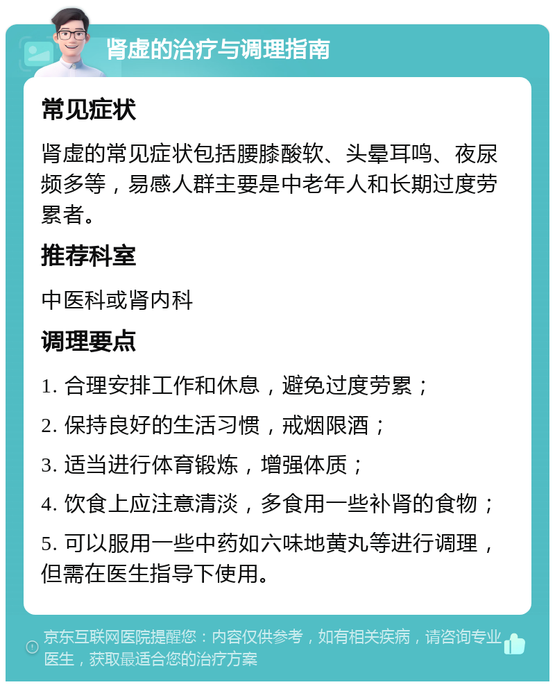 肾虚的治疗与调理指南 常见症状 肾虚的常见症状包括腰膝酸软、头晕耳鸣、夜尿频多等，易感人群主要是中老年人和长期过度劳累者。 推荐科室 中医科或肾内科 调理要点 1. 合理安排工作和休息，避免过度劳累； 2. 保持良好的生活习惯，戒烟限酒； 3. 适当进行体育锻炼，增强体质； 4. 饮食上应注意清淡，多食用一些补肾的食物； 5. 可以服用一些中药如六味地黄丸等进行调理，但需在医生指导下使用。